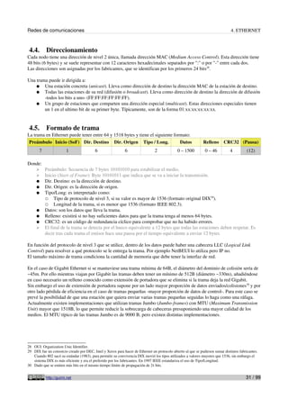 Redes de comunicaciones                                                                                                         4. ETHERNET



 4.4.      Direccionamiento
Cada nodo tiene una dirección de nivel 2 única, llamada dirección MAC (Medium Access Control). Esta dirección tiene
48 bits (6 bytes) y se suele representar con 12 caracteres hexadecimales separados por ":" o por "-" entre cada dos.
Las direcciones son asignadas por los fabricantes, que se identifican por los primeros 24 bits28.

Una trama puede ir dirigida a:
    ● Una estación concreta (unicast). Lleva como dirección de destino la dirección MAC de la estación de destino.
    ● Todas las estaciones de su red (difusión o broadcast). Lleva como dirección de destino la dirección de difusión
        -todos los bits a uno- (FF:FF:FF:FF:FF:FF).
    ● Un grupo de estaciones que comparten una dirección especial (multicast). Estas direcciones especiales tienen
        un 1 en el ultimo bit de su primer byte. Típicamente, son de la forma 01:xx:xx:xx:xx:xx.


 4.5.      Formato de trama
La trama en Ethernet puede tener entre 64 y 1518 bytes y tiene el siguiente formato:
 Preámbulo Inicio (SoF) Dir. Destino Dir. Origen Tipo / Long.                  Datos                          Relleno      CRC32 (Pausa)
       7                1                 6                  6                  2             0 – 1500         0 – 46          4          (12)

Donde:
     ➢     Preámbulo: Secuencia de 7 bytes 10101010 para estabilizar el medio.
     ➢     Inicio (Start of Frame): Byte 10101011 que indica que se va a iniciar la transmisión.
     ●     Dir. Destino: es la dirección de destino.
     ●     Dir. Origen: es la dirección de origen.
     ●     Tipo/Long: es interpretado como:
           ○ Tipo de protocolo de nivel 3, si su valor es mayor de 1536 (formato original DIX29).
           ○ Longitud de la trama, si es menor que 1536 (formato IEEE 802.3).
     ●     Datos: son los datos que lleva la trama.
     ●     Relleno: existirá si no hay suficientes datos para que la trama tenga al menos 64 bytes.
     ●     CRC32: es un código de redundancia cíclico para comprobar que no ha habido errores.
     ➢     El final de la trama se detecta por el hueco equivalente a 12 bytes que todas las estaciones deben respetar. Es
           decir tras cada trama el emisor hace una pausa por el tiempo equivalente a enviar 12 bytes.

En función del protocolo de nivel 3 que se utilice, dentro de los datos puede haber una cabecera LLC (Logical Link
Control) para resolver a qué protocolo se le entrega la trama. Por ejemplo NetBEUI lo utiliza pero IP no.
El tamaño máximo de trama condiciona la cantidad de memoria que debe tener la interfaz de red.

En el caso de Gigabit Ethernet si se mantuviese una trama mínima de 64B, el diámetro del dominio de colisión sería de
~45m. Por ello mientras viajan por Gigabit las tramas deben tener un mínimo de 512B (diámetro ~330m), añadiéndose
en caso necesario un relleno conocido como extensión de portadora que se elimina si la trama deja la red Gigabit.
Sin embargo el uso de extensión de portadora supone por un lado mayor proporción de datos enviados/colisiones30 y por
otro lado pérdida de eficiencia en el caso de tramas pequeñas -mayor proporción de datos de control-. Para este caso se
prevé la posibilidad de que una estación que quiera enviar varias tramas pequeñas seguidas lo haga como una ráfaga.
Actualmente existen implementaciones que utilizan tramas Jumbo (Jumbo-frames) con MTU (Maximum Transmission
Unit) mayor que 1518B, lo que permite reducir la sobrecarga de cabeceras presuponiendo una mayor calidad de los
medios. El MTU típico de las tramas Jumbo es de 9000 B, pero existen distintas implementaciones.




28 OUI: Organization Unic Identifier.
29 DIX fue un consorcio creado por DEC, Intel y Xerox para hacer de Ethernet un protocolo abierto al que se pudiesen sumar distintos fabricantes.
   Cuando 802 sacó su estándar (1983), para permitir su convivencia DIX movió los tipos utilizados a valores mayores que 1536, sin embargo el
   sistema DIX es más eficiente y era el preferido por los fabricantes. En 1997 IEEE estandariza el uso de Tipo/Longitud.
30 Dado que se emiten más bits en el mismo tiempo límite de propagación de 2τ bits.


           http://guimi.net                                                                                                              31 / 99
 