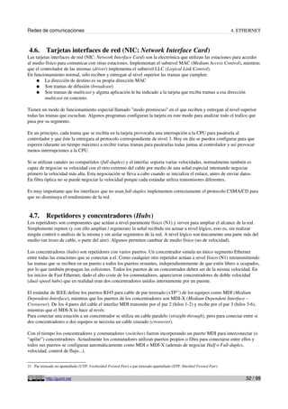Redes de comunicaciones                                                                                                  4. ETHERNET



 4.6.      Tarjetas interfaces de red (NIC: Network Interface Card)
Las tarjetas interfaces de red (NIC: Network Interface Card) son la electrónica que utilizan las estaciones para acceder
al medio físico para comunicar con otras estaciones. Implementan el subnivel MAC (Medium Access Control), mientras
que el controlador de las mismas (driver) implementa el subnivel LLC (Logical Link Control).
En funcionamiento normal, sólo reciben y entregan al nivel superior las tramas que cumplen:
    ● La dirección de destino es su propia dirección MAC
    ● Son tramas de difusión (broadcast)
    ● Son tramas de multicast y alguna aplicación le ha indicado a la tarjeta que reciba tramas a esa dirección
         multicast en concreto.

Tienen un modo de funcionamiento especial llamado "modo promiscuo" en el que reciben y entregan al nivel superior
todas las tramas que escuchan. Algunos programas configuran la tarjeta en este modo para analizar todo el trafico que
pasa por su segmento.

En un principio, cada trama que se recibía en la tarjeta provocaba una interrupción a la CPU para pasársela al
controlador y que éste la entregara al protocolo correspondiente de nivel 3. Hoy en día se pueden configurar para que
esperen (durante un tiempo máximo) a recibir varias tramas para pasárselas todas juntas al controlador y así provocar
menos interrupciones a la CPU.

Si se utilizan canales no compartidos (full-duplex) y el interfaz soporta varias velocidades, normalmente también es
capaz de negociar su velocidad con el otro extremo del cable por medio de una señal especial intentando negociar
primero la velocidad más alta. Esta negociación se lleva a cabo cuando se inicializa el enlace, antes de enviar datos.
En fibra óptica no se puede negociar la velocidad porque cada estándar utiliza transmisores diferentes.

Es muy importante que los interfaces que no usan full-duplex implementen correctamente el protocolo CSMA/CD para
que no disminuya el rendimiento de la red.


 4.7.      Repetidores y concentradores (Hubs)
Los repetidores son componentes que actúan a nivel puramente físico (N1) y sirven para ampliar el alcance de la red.
Simplemente repiten (y con ello amplían / regeneran) la señal recibida sin actuar a nivel lógico, esto es, sin realizar
ningún control o análisis de la misma y sin aislar segmentos de la red. A nivel lógico son únicamente una parte más del
medio (un trozo de cable, o parte del aire). Algunos permiten cambiar de medio físico (no de velocidad).

Los concentradores (hubs) son repetidores con varios puertos. Un concentrador simula un único segmento Ethernet
entre todas las estaciones que se conectan a el. Como cualquier otro repetidor actúan a nivel físico (N1) retransmitiendo
las tramas que se reciben en un puerto a todos los puertos restantes, independientemente de que estén libres u ocupados,
por lo que también propagan las colisiones. Todos los puertos de un concentrador deben ser de la misma velocidad. En
los inicios de Fast Ethernet, dado el alto coste de los conmutadores, aparecieron concentradores de doble velocidad
(dual-speed hubs) que en realidad eran dos concentradores unidos internamente por un puente.

El estándar de IEEE define los puertos RJ45 para cable de par trenzado (xTP31) de los equipos como MDI (Medium
Dependent Interface), mientras que los puertos de los concentradores son MDI-X (Medium Dependent Interface –
Crossover). De los 4 pares del cable el interfaz MDI transmite por el par 2 (hilos 1-2) y recibe por el par 3 (hilos 3-6),
mientras que el MDI-X lo hace al revés.
Para conectar una estación a un concentrador se utiliza un cable paralelo (straight-through), pero para conectar entre si
dos concentradores o dos equipos se necesita un cable cruzado (crossover).

Con el tiempo los concentradores y conmutadores (switches) fueron incorporando un puerto MDI para interconectar (o
“apilar”) concentradores. Actualmente los conmutadores utilizan puertos propios o fibra para conectarse entre ellos y
todos sus puertos se configuran automáticamente como MDI o MDI-X (además de negociar Half o Full-duplex,
velocidad, control de flujo...).


31 Par trenzado no apantallado (UTP: Unshielded Twisted Pair) o par trenzado apantallado (STP: Shielded Twisted Pair).


           http://guimi.net                                                                                                   32 / 99
 