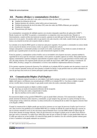 Redes de comunicaciones                                                                                  4. ETHERNET



 4.8.      Puentes (Bridges) y conmutadores (Switches)
Los puentes son nodos que unen dos o más redes a nivel de enlace de datos (N2) y permiten:
    ● Ampliar las distancias de la red.
    ● Separar dominios de colisión y aislar trafico unicast innecesario.
    ● Cambiar de protocolo de nivel de enlace (N2) entre dos redes (de FDDI a Ethernet, por ejemplo).
    ● Cambiar de velocidad.
    ● Transmisiones full-duplex.

Los conmutadores son puentes de múltiples puertos con circuitos integrados específicos de aplicación (ASIC32).
Desde el punto de vista MAC los puentes y conmutadores se comportan como una estación más. Durante su
funcionamiento, cuando reciben una trama por un puerto, apuntan en una tabla que la dirección MAC de origen de la
trama está en ese puerto. Así pueden saber en que puerto está cada estación y más tarde, cuando tienen que enviar una
trama a esa estación la envían solo al puerto donde se detectó.

Las entradas en la relación MAC-puerto se renuevan cada pocos segundos. Si un puente o conmutador no conoce donde
esta la estación de destino envía la trama a todos sus puertos (inundación o flood).
Aunque cada puente o conmutador produce un retardo en la señal, en principio no hay limite en cuanto al número de
puentes que se pueden poner en una red ya que cada retransmisión regenera la señal.

Como los puentes y conmutadores aislan el trafico unicast enviándolo solo al puerto necesario, aumenta también la
seguridad de la red ya que las estaciones conectadas a otros puertos no pueden capturar ese trafico. Para poder hacerlo,
algunos conmutadores soportan configurar especialmente un puerto espejo (mirror) que transmite el mismo trafico que
otro. De todas maneras este esquema puede atacarse por medio de inyecciones ARP (ARP spoofing) o inundación de
MAC (MAC flooding), aunque los conmutadores (switches) más modernos implementan defensas al respecto.

Si los puentes soportan el protocolo Spanning Tree definido en el estándar 802.ld se pueden unir dos puentes a través de
2 o más caminos (pasando incluso por otros puentes) evitando los bucles, lo que permite tener un camino alternativo en
caso de que haya una avería en el camino principal o poder repartir tráfico.


 4.9.      Comunicación Dúplex (Full-Duplex)
El protocolo Ethernet original transmite en semi-dúplex (half-duplex) porque el medio es compartido. La transmisión
dúplex (full-duplex) en Ethernet esta normalizada por el IEEE en el estándar 802.3x. Una línea es dúplex si puede
enviar y recibir datos al mismo tiempo, lo que puede ocurrir entre dos nodos conectados directamente.

Para que la transmisión pueda ser dúplex se deben cumplir:
    ● Que haya un medio de transmisión diferente del de recepción.
    ● Que solo haya dos nodos compartiendo el medio.
    ● Que los interfaces de los nodos lo soporten.

En transmisión dúplex no hay gestión CSMA/CD ya que no puede haber colisiones. Si la transmisión es dúplex se
puede aumentar la distancia entre estación y conmutador, ya que tampoco hay que tener en cuenta el tiempo de ida y
vuelta porque no hay control de colisiones. La única restricción es la atenuación de la señal. Con algunos emisores láser
se ha llegado a 800km.

Cuando la comunicación es dúplex puede que uno de los extremos no sea capaz de procesar el trafico que le envía el
otro. Para resolver este problema en el estándar IEEE 802.3x se define un método de control de flujo que consiste en
que el extremo saturado le envía al otro una trama especial llamada Pause (con tipo 8808) donde le ordena dejar de
enviar datos durante un tiempo indicado. Antes de que transcurra ese tiempo le puede enviar la orden Pause-Release
para que vuelva a transmitir. La orden Pause debe darse antes de que se llenen los buffers ya que puede haber datos en
el cable que todavía no se han recibido. El control de flujo puede ser simétrico (los dos extremos pueden ordenar parar
al otro) o asimétrico (sólo puede ordenarlo un extremo).


32 ASIC: Application-Specific Integrated Circuit.


           http://guimi.net                                                                                      33 / 99
 