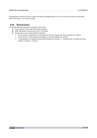 Redes de comunicaciones                                                                             4. ETHERNET


Normalmente un interfaz de red es capaz de negociar automáticamente con el otro extremo el modo de transmisión
(half o full-duplex) y el control de flujo.


4.10.      Restricciones
El estándar Ethernet impone las siguientes restricciones:
     ● Como máximo 100 m para cable de par trenzado.
     ● MTU (Maximum Transmission Unit) = 1518 bytes
     ● Restricciones en el estándar Ethernet original:
         ○ Como máximo 4 repetidores o concentradores entre dos equipos del mismo dominio de colisión.
         ○ Como máximo 1.024 estaciones de trabajo en el mismo dominio de colisión.
         ○ 2τ propagación en el diámetro máximo del dominio de colisión < τ transmisión de T (tamaño de trama
             mínima = 64 bytes = 512 bits)




         http://guimi.net                                                                                  34 / 99
 