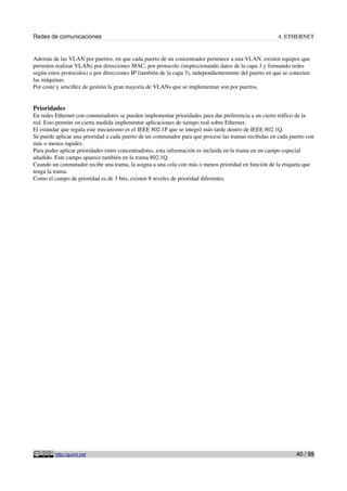 Redes de comunicaciones                                                                                4. ETHERNET


Además de las VLAN por puertos, en que cada puerto de un concentrador pertenece a una VLAN, existen equipos que
permiten realizar VLANs por direcciones MAC, por protocolo (inspeccionando datos de la capa 3 y formando redes
según estos protocolos) o por direcciones IP (también de la capa 3), independientemente del puerto en que se conecten
las máquinas.
Por coste y sencillez de gestión la gran mayoría de VLANs que se implementan son por puertos.


Prioridades
En redes Ethernet con conmutadores se pueden implementar prioridades para dar preferencia a un cierto tráfico de la
red. Esto permite en cierta medida implementar aplicaciones de tiempo real sobre Ethernet.
El estándar que regula este mecanismo es el IEEE 802.1P que se integró más tarde dentro de IEEE 802.1Q.
Se puede aplicar una prioridad a cada puerto de un conmutador para que procese las tramas recibidas en cada puerto con
más o menos rapidez.
Para poder aplicar prioridades entre concentradores, esta información es incluida en la trama en un campo especial
añadido. Este campo aparece también en la trama 802.1Q.
Cuando un conmutador recibe una trama, la asigna a una cola con más o menos prioridad en función de la etiqueta que
tenga la trama.
Como el campo de prioridad es de 3 bits, existen 8 niveles de prioridad diferentes.




         http://guimi.net                                                                                      40 / 99
 