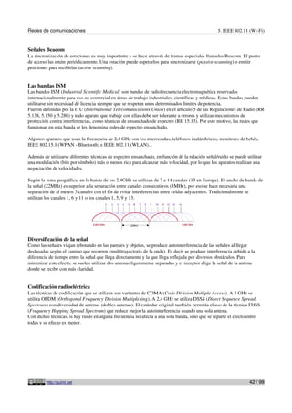 Redes de comunicaciones                                                                          5. IEEE 802.11 (Wi-Fi)


Señales Beacom
La sincronización de estaciones es muy importante y se hace a través de tramas especiales llamadas Beacom. El punto
de acceso las emite periódicamente. Una estación puede esperarlos para sincronizarse (passive scanning) o emitir
peticiones para recibirlas (active scanning).


Las bandas ISM
Las bandas ISM (Industrial Scientific Medical) son bandas de radiofrecuencia electromagnética reservadas
internacionalmente para uso no comercial en áreas de trabajo industriales, científicas y médicas. Estas bandas pueden
utilizarse sin necesidad de licencia siempre que se respeten unos determinados límites de potencia.
Fueron definidas por la ITU (International Telecomunications Union) en el artículo 5 de las Regulaciones de Radio (RR
5.138, 5.150 y 5.280) y todo aparato que trabaje con ellas debe ser tolerante a errores y utilizar mecanismos de
protección contra interferencias, como técnicas de ensanchado de espectro (RR 15.13). Por este motivo, las redes que
funcionan en esta banda se les denomina redes de espectro ensanchado.

Algunos aparatos que usan la frecuencia de 2,4 GHz son los microondas, teléfonos inalámbricos, monitores de bebés,
IEEE 802.15.1 (WPAN - Bluetooth) e IEEE 802.11 (WLAN)...

Además de utilizarse diferentes técnicas de espectro ensanchado, en función de la relación señal/ruido se puede utilizar
una modulación (bits por símbolo) más o menos rica para alcanzar más velocidad, por lo que los aparatos realizan una
negociación de velocidades.

Según la zona geográfica, en la banda de los 2.4GHz se utilizan de 7 a 14 canales (13 en Europa). El ancho de banda de
la señal (22MHz) es superior a la separación entre canales consecutivos (5MHz), por eso se hace necesaria una
separación de al menos 5 canales con el fin de evitar interferencias entre celdas adyacentes. Tradicionalmente se
utilizan los canales 1, 6 y 11 o los canales 1, 5, 9 y 13.




Diversificación de la señal
Como las señales viajan rebotando en las paredes y objetos, se produce autointerferencia de las señales al llegar
desfasadas según el camino que recorren (multitrayectoria de la onda). Es decir se produce interferencia debido a la
diferencia de tiempo entre la señal que llega directamente y la que llega reflejada por diversos obstáculos. Para
minimizar este efecto, se suelen utilizar dos antenas ligeramente separadas y el receptor elige la señal de la antena
donde se recibe con más claridad.


Codificación radioeléctrica
Las técnicas de codificación que se utilizan son variantes de CDMA (Code Division Multiple Access). A 5 GHz se
utiliza OFDM (Orthogonal Frequency Division Multiplexing). A 2,4 GHz se utiliza DSSS (Direct Sequence Spread
Spectrum) con diversidad de antenas (dobles antenas). El estándar original también permitía el uso de la técnica FHSS
(Frequency Hopping Spread Spectrum) que reduce mejor la autointerferencia usando una sola antena.
Con dichas técnicas, si hay ruido en alguna frecuencia no afecta a una sola banda, sino que se reparte el efecto entre
todas y su efecto es menor.




         http://guimi.net                                                                                         42 / 99
 