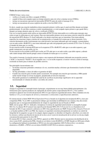 Redes de comunicaciones                                                                          5. IEEE 802.11 (Wi-Fi)

CSMA/CA hace varias cosas:
– verifica si el medio está libre u ocupado (CSMA);
– cuando la línea está ocupada espera un tiempo aleatorio antes de volver a intentar enviar (CSMA);
– incluye un mecanismo opcional de intercambio RTS/CTS antes de emitir el mensaje (CA);
– incluye un mecanismo de acuse explícito de recibo a nivel de MAC (CA);

Es decir, cuando una estación inalámbrica desea transmitir primero verifica que el canal está libre durante un tiempo
predeterminado. Si está libre comienza a emitir inmediatamente y si está ocupado espera primero a que quede libre y
después un tiempo aleatorio antes de volver a verificarlo (CSMA).
Una vez la estación puede emitir utiliza un intercambio RTS/CTS (éste intercambio no se utiliza para mensajes muy
cortos en que la sobrecarga no vale la pena). Para este intercambio primero envía una trama corta de control de solicitud
de transmisión RTS (Request To Send) indicando a las demás estaciones que no transmitan. Esta trama además
especifica las estaciones origen y destino de la comunicación y el tamaño de la trama que se desea transmitir. Si la
estación destinataria recibe correctamente esta señal devuelve una trama indicando que está ocupado -comunicándose
con un nodo oculto- (RxBUSY) o una trama indicando que todo está preparado para la emisión (CTS: Clear To Send) y
el tamaño de trama que va a recibir.
Si una estación recibe el mensaje RTS pero no la respuesta (CTS o RxBUSY) sabe que es un nodo expuesto y que
puede comunicarse con otro nodo a la vez.
Si una estación no ha recibido un RTS pero recibe un CTS sabe que es un nodo oculto y que debe esperar y además
sabe cuánto tiempo debe hacerlo porque conoce el tamaño de trama que se va a enviar.

Tras emitir el mensaje, la estación emisora espera a una respuesta del destinatario indicando una recepción correcta
(“ACK”) o incorrecta (“NACK”). En el segundo caso -o si no recibe respuesta- el emisor volverá a emitir el mensaje,
existiendo un límite para el número de posibles reenvíos.

Sus principales inconvenientes son:
– Si muchas estaciones pretenden comunicar a la vez, ocurrirán muchas colisiones que disminuirán el ancho de banda
    disponible.
– No hay prioridades o clases de tráfico ni garantías de QoS.
– Cuando una estación gana el medio puede secuestrarlo. Por ejemplo una estación que transmita a 1Mb/s puede
    tardar mucho tiempo en enviar un paquete, perjudicando al resto de estaciones.
– Para poder garantizar la usabilidad del canal ha de sacrificar un porcentaje significativo de la capacidad
    incrementando el volumen de tráfico -con tráfico de control-.


5.5.     Seguridad
Aunque la seguridad se contempló desde el principio, originalmente no era muy buena debido principalmente a las
limitaciones para exportar productos de criptografía de muchos países (especialmente EE.UU.). Tras cambios
normativos apareció una revisión del protocolo (802.11i) que mejora la seguridad del mismo. Otros estándares de esta
familia (c–f, h–j, n) son mejoras de servicio y extensiones o correcciones a especificaciones anteriores.

El sistema inicial se llamó WEP (Wired Equivalent Privacy) basado en el algoritmo de encriptación RC4 y clave pre-
compartida (PSK). Ya en 2001 se presentaron trabajos que mostraban la debilidad de este sistema y hoy día existen
programas que se encargan desatendidamente de romper la seguridad de una red basada en WEP.
IEEE creó un grupo -802.11i- dedicado a reemplazar el sistema de seguridad (anteriormente se encargaba el grupo
802.11e). La alianza Wi-Fi anunció una especificación llamada WPA (Wi-Fi Protected Access) basándose en el
borrador de 802.11i que comenzó a utilizarse en 2003. Esta especificación era TKIP (Temporal Key Integrity Protocol)
y se basaba también en RC4 con PSK. Sus mejoras en seguridad consistían principalmente en realizar un control de
integridad de los paquetes (ya que en los ataques algunos paquetes se alteraban sin llegarlos a descifrar), un conteo de
los mismos y utilizar una función de mezcla de la clave con el vector de inicialización de la red (en vez de una simple
concatenación) para generar la clave RC4.
El sistema 802.11i final, conocido como WPA2, apareció en 2004. Permite nuevos mecanismos de distribución de la
clave (como EAP), autenticación PSK o basada en servidores (como RADIUS) y CCMP (basado en AES) para cifrado.
La configuración habitual recomendada es WPA2 con clave precompartida (AES PreShared Key) -en entornos
domésticos o PyMES- o WPA2 con servidores RADIUS (EAP-TLS) en entornos corporativos.


         http://guimi.net                                                                                        44 / 99
 