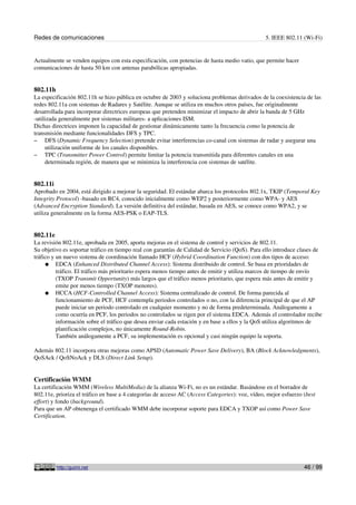 Redes de comunicaciones                                                                          5. IEEE 802.11 (Wi-Fi)


Actualmente se venden equipos con esta especificación, con potencias de hasta medio vatio, que permite hacer
comunicaciones de hasta 50 km con antenas parabólicas apropiadas.


802.11h
La especificación 802.11h se hizo pública en octubre de 2003 y soluciona problemas derivados de la coexistencia de las
redes 802.11a con sistemas de Radares y Satélite. Aunque se utiliza en muchos otros países, fue originalmente
desarrollada para incorporar directrices europeas que pretenden minimizar el impacto de abrir la banda de 5 GHz
-utilizada generalmente por sistemas militares- a aplicaciones ISM.
Dichas directrices imponen la capacidad de gestionar dinámicamente tanto la frecuencia como la potencia de
transmisión mediante funcionalidades DFS y TPC.
– DFS (Dynamic Frequency Selection) pretende evitar interferencias co-canal con sistemas de radar y asegurar una
     utilización uniforme de los canales disponibles.
– TPC (Transmitter Power Control) permite limitar la potencia transmitida para diferentes canales en una
     determinada región, de manera que se minimiza la interferencia con sistemas de satélite.


802.11i
Aprobado en 2004, está dirigido a mejorar la seguridad. El estándar abarca los protocolos 802.1x, TKIP (Temporal Key
Integrity Protocol) -basado en RC4, conocido inicialmente como WEP2 y posteriormente como WPA- y AES
(Advanced Encryption Standard). La versión definitiva del estándar, basada en AES, se conoce como WPA2, y se
utiliza generalmente en la forma AES-PSK o EAP-TLS.


802.11e
La revisión 802.11e, aprobada en 2005, aporta mejoras en el sistema de control y servicios de 802.11.
Su objetivo es soportar tráfico en tiempo real con garantías de Calidad de Servicio (QoS). Para ello introduce clases de
tráfico y un nuevo sistema de coordinación llamado HCF (Hybrid Coordination Function) con dos tipos de acceso:
     ● EDCA (Enhanced Distributed Channel Access): Sistema distribuido de control. Se basa en prioridades de
          tráfico. El tráfico más prioritario espera menos tiempo antes de emitir y utiliza marcos de tiempo de envío
          (TXOP Transmit Opportunity) más largos que el tráfico menos prioritario, que espera más antes de emitir y
          emite por menos tiempo (TXOP menores).
     ● HCCA (HCF-Controlled Channel Access): Sistema centralizado de control. De forma parecida al
          funcionamiento de PCF, HCF contempla periodos controlados o no, con la diferencia principal de que el AP
          puede iniciar un periodo controlado en cualquier momento y no de forma predeterminada. Análogamente a
          como ocurría en PCF, los periodos no controlados se rigen por el sistema EDCA. Además el controlador recibe
          información sobre el tráfico que desea enviar cada estación y en base a ellos y la QoS utiliza algoritmos de
          planificación complejos, no únicamente Round-Robin.
          También análogamente a PCF, su implementación es opcional y casi ningún equipo la soporta.

Además 802.11 incorpora otras mejoras como APSD (Automatic Power Save Delivery), BA (Block Acknowledgments),
QoSAck / QoSNoAck y DLS (Direct Link Setup).


Certificación WMM
La certificación WMM (Wireless MultiMedia) de la alianza Wi-Fi, no es un estándar. Basándose en el borrador de
802.11e, prioriza el tráfico en base a 4 categorías de acceso AC (Access Categories): voz, vídeo, mejor esfuerzo (best
effort) y fondo (background).
Para que un AP obtenenga el certificado WMM debe incorporar soporte para EDCA y TXOP así como Power Save
Certification.




          http://guimi.net                                                                                       46 / 99
 