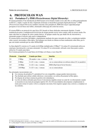 Redes de comunicaciones                                                                                             6. PROTOCOLOS WAN


 6. PROTOCOLOS WAN
 6.1.      Portadora-T y PDH (Plesiochronous Digital Hierarchy)
El sistema portadora-T fue introducido por Bell System en los Estados Unidos en los años 60 y se utiliza principalmente
en EE.UU. y Japón. A partir de ella e impulsada en Europa se desarrolló la jerarquía digital plesiócrona39 o PDH
(Plesiochronous Digital Hierarchy) también conocida como portadora-E. PDH tiene mayor capacidad porque
presupone el uso de líneas más fiables, eliminando sobrecarga del control de errores.

El sistema PDH es un protocolo de capa física (N1) basado en líneas dedicadas enteramente digitales. Usando
modulación de pulso y multiplexación de división de tiempo permite enviar varios canales sobre un mismo medio. Por
tanto cada línea se compone de varios canales básicos. Al agrupar canales hay que añadir bits de sincronismo y
entramado porque el reloj de cada canal es independiente.
El sistema utiliza conexiones full-dúplex, originalmente mediante dos pares trenzados de cobre y actualmente también
sobre coaxial, microondas o fibra óptica. Sin embargo este diseño no obtiene un buen rendimiento sobre fibra, por lo
que está siendo sustituido por las redes SONet/SDH.

La línea digital E1 consiste en 32 canales de 64 Kbps multiplexados (2 Mbps)40. Un enlace E1 estructurado utiliza un
canal para sincronización y uno para entramado. Un enlace E1 no estructurado, utilizado como línea punto a punto,
utiliza los 32 canales para datos.
En el sistema portadora-E al canal básico de 64 kbps se le llama a veces línea E0.

Protocolo        Capacidad            Canales por línea                    Interfaz
E1               2 Mbps               30 canales + sinc. + entram.         V.35
E2               8 Mbps               4 x E1 + sinc. + entram.             -no se comercializan (se utilizan enlaces E1 en paralelo)-
E3               34 Mbps              4 x E2 + sinc. + entram.             HSSI (High Speed Serial Interfaz)
E4               140 Mbps             4 x E3 + sinc. + entram.             -no se comercializan-

Sus principales inconvenientes son:
    ● Los sistemas de portadora-T y portadora-E no son compatibles, aunque pueden interconectarse.
    ● Fue diseñado para utilizar señales eléctricas o microondas y no utiliza eficazmente la fibra óptica .
    ● No dispone de un buen sistema de gestión ni de redundancia.
    ● Los bits de relleno utilizados para forzar el sincronismo impiden extraer un canal de voz directamente cuando
         se encuentra en una trama de jerarquía superior (E1, E2, E3) necesitándose descomponer completamente la
         trama para extraer el canal y volver a componer una trama. Esto requiere equipos muy costosos y complejos en
         las centrales.




39 Deriva del griego plesio -cercano- y chronos -tiempo- y se refiere a que los canales de PDH están casi, pero no completamente, sincronizados.
40 La línea digital T1 utiliza 24 canales de 64 Kbps (1,5 Mbps).


           http://guimi.net                                                                                                               48 / 99
 