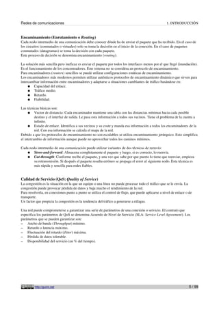 Redes de comunicaciones                                                                              1. INTRODUCCIÓN


Encaminamiento (Enrutamiento o Routing)
Cada nodo intermedio de una comunicación debe conocer dónde ha de enviar el paquete que ha recibido. En el caso de
los circuitos (conmutados o virtuales) solo se toma la decisión en el inicio de la conexión. En el caso de paquetes
conmutados (datagramas) se toma la decisión con cada paquete.
Este proceso de decisión se denomina encaminamiento (routing).

La solución más sencilla pero ineficaz es enviar el paquete por todos los interfaces menos por el que llegó (inundación).
Es el funcionamiento de los concentradores. Este sistema no se considera un protocolo de encaminamiento.
Para encaminadores (routers) sencillos se puede utilizar configuraciones estáticas de encaminamiento.
Los encaminadores más modernos permiten utilizar auténticos protocolos de encaminamiento dinámico que sirven para
intercambiar información entre encaminadores y adaptarse a situaciones cambiantes de tráfico basándose en:
     ● Capacidad del enlace.
     ● Tráfico medio.
     ● Retardo.
     ● Fiabilidad.

Las técnicas básicas son:
     ● Vector de distancia: Cada encaminador mantiene una tabla con las distancias mínimas hacia cada posible
          destino y el interfaz de salida. Le pasa esta información a todos sus vecinos. Tiene el problema de la cuenta a
          infinito.
     ● Estado de enlace. Identifica a sus vecinos y su coste y manda esa información a todos los encaminadores de la
          red. Con esa información se calcula el mapa de la red.
Debido a que los protocolos de encaminamiento no son escalables se utiliza encaminamiento jerárquico. Esto simplifica
el intercambio de información aunque puede no aprovechar todos los caminos mínimos.

Cada nodo intermedio de una comunicación puede utilizar variantes de dos técnicas de reenvío:
   ● Store-and-forward: Almacena completamente el paquete y luego, si es correcto, lo reenvía.
   ● Cut-througth: Conforme recibe el paquete, y una vez que sabe por que puerto lo tiene que reenviar, empieza
        su retransmisión. Si después el paquete resulta erróneo se propaga el error al siguiente nodo. Esta técnica es
        más rápida y sencilla para redes fiables.


Calidad de Servicio (QoS: Quality of Service)
La congestión es la situación en la que un equipo o una línea no puede procesar todo el tráfico que se le envía. La
congestión puede provocar pérdida de datos y baja mucho el rendimiento de la red.
Para resolverla, en conexiones punto a punto se utiliza el control de flujo, que puede aplicarse a nivel de enlace o de
transporte.
Un factor que propicia la congestión es la tendencia del tráfico a generarse a ráfagas.

Una red puede comprometerse a garantizar una serie de parámetros de una conexión o servicio. El contrato que
especifica los parámetros de QoS se denomina Acuerdo de Nivel de Servicio (SLA: Service Level Agreement). Los
parámetros que se pueden garantizar son:
– Ancho de banda (Throughput) mínimo.
– Retardo o latencia máximo.
– Fluctuación del retardo (Jitter) máxima.
– Pérdida de datos tolerable.
– Disponibilidad del servicio (en % del tiempo).




         http://guimi.net                                                                                            5 / 99
 