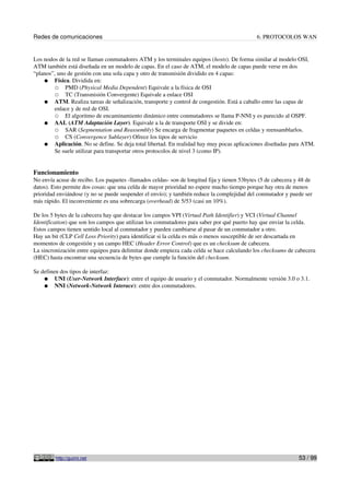 Redes de comunicaciones                                                                      6. PROTOCOLOS WAN


Los nodos de la red se llaman conmutadores ATM y los terminales equipos (hosts). De forma similar al modelo OSI,
ATM también está diseñada en un modelo de capas. En el caso de ATM, el modelo de capas puede verse en dos
“planos”, uno de gestión con una sola capa y otro de transmisión dividido en 4 capas:
    ● Física. Dividida en:
        ○ PMD (Physical Media Dependent) Equivale a la física de OSI
        ○ TC (Transmisión Convergente) Equivale a enlace OSI
    ● ATM. Realiza tareas de señalización, transporte y control de congestión. Está a caballo entre las capas de
        enlace y de red de OSI.
        ○ El algoritmo de encaminamiento dinámico entre conmutadores se llama P-NNI y es parecido al OSPF.
    ● AAL (ATM Adaptación Layer). Equivale a la de transporte OSI y se divide en:
        ○ SAR (Segmentation and Reassembly) Se encarga de fragmentar paquetes en celdas y reensamblarlos.
        ○ CS (Convergence Sublayer) Ofrece los tipos de servicio
    ● Aplicación. No se define. Se deja total libertad. En realidad hay muy pocas aplicaciones diseñadas para ATM.
        Se suele utilizar para transportar otros protocolos de nivel 3 (como IP).


Funcionamiento
No envía acuse de recibo. Los paquetes -llamados celdas- son de longitud fija y tienen 53bytes (5 de cabecera y 48 de
datos). Esto permite dos cosas: que una celda de mayor prioridad no espere mucho tiempo porque hay otra de menos
prioridad enviándose (y no se puede suspender el envío); y también reduce la complejidad del conmutador y puede ser
más rápido. El inconveniente es una sobrecarga (overhead) de 5/53 (casi un 10%).

De los 5 bytes de la cabecera hay que destacar los campos VPI (Virtual Path Identifier) y VCI (Virtual Channel
Identification) que son los campos que utilizan los conmutadores para saber por qué puerto hay que enviar la celda.
Estos campos tienen sentido local al conmutador y pueden cambiarse al pasar de un conmutador a otro.
Hay un bit (CLP Cell Loss Priority) para identificar si la celda es más o menos susceptible de ser descartada en
momentos de congestión y un campo HEC (Header Error Control) que es un checksum de cabecera.
La sincronización entre equipos para delimitar donde empieza cada celda se hace calculando los checksums de cabecera
(HEC) hasta encontrar una secuencia de bytes que cumple la función del checksum.

Se definen dos tipos de interfaz:
    ● UNI (User-Network Interface): entre el equipo de usuario y el conmutador. Normalmente versión 3.0 o 3.1.
    ● NNI (Network-Network Interace): entre dos conmutadores.




         http://guimi.net                                                                                      53 / 99
 