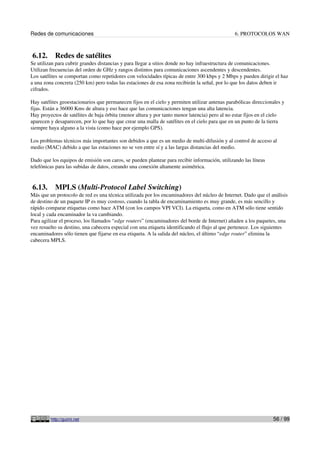 Redes de comunicaciones                                                                        6. PROTOCOLOS WAN



6.12.      Redes de satélites
Se utilizan para cubrir grandes distancias y para llegar a sitios donde no hay infraestructura de comunicaciones.
Utilizan frecuencias del orden de GHz y rangos distintos para comunicaciones ascendentes y descendentes.
Los satélites se comportan como repetidores con velocidades típicas de entre 300 kbps y 2 Mbps y pueden dirigir el haz
a una zona concreta (250 km) pero todas las estaciones de esa zona recibirán la señal, por lo que los datos deben ir
cifrados.

Hay satélites geoestacionarios que permanecen fijos en el cielo y permiten utilizar antenas parabólicas direccionales y
fijas. Están a 36000 Kms de altura y eso hace que las comunicaciones tengan una alta latencia.
Hay proyectos de satélites de baja órbita (menor altura y por tanto menor latencia) pero al no estar fijos en el cielo
aparecen y desaparecen, por lo que hay que crear una malla de satélites en el cielo para que en un punto de la tierra
siempre haya alguno a la vista (como hace por ejemplo GPS).

Los problemas técnicos más importantes son debidos a que es un medio de multi-difusión y al control de acceso al
medio (MAC) debido a que las estaciones no se ven entre sí y a las largas distancias del medio.

Dado que los equipos de emisión son caros, se pueden plantear para recibir información, utilizando las líneas
telefónicas para las subidas de datos, creando una conexión altamente asimétrica.


6.13.      MPLS (Multi-Protocol Label Switching)
Más que un protocolo de red es una técnica utilizada por los encaminadores del núcleo de Internet. Dado que el análisis
de destino de un paquete IP es muy costoso, cuando la tabla de encaminamiento es muy grande, es más sencillo y
rápido comparar etiquetas como hace ATM (con los campos VPI VCI). La etiqueta, como en ATM sólo tiene sentido
local y cada encaminador la va cambiando.
Para agilizar el proceso, los llamados “edge routers” (encaminadores del borde de Internet) añaden a los paquetes, una
vez resuelto su destino, una cabecera especial con una etiqueta identificando el flujo al que pertenece. Los siguientes
encaminadores sólo tienen que fijarse en esa etiqueta. A la salida del núcleo, el último “edge router” elimina la
cabecera MPLS.




         http://guimi.net                                                                                        56 / 99
 