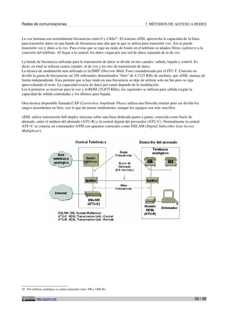 Redes de comunicaciones                                                             7. MÉTODOS DE ACCESO A REDES


La voz humana usa normalmente frecuencias entre 0 y 4 Khz45. El sistema xDSL aprovecha la capacidad de la línea
para transmitir datos en una banda de frecuencia más alta que la que se utiliza para transmitir voz. Así se puede
transmitir voz y datos a la vez. Para evitar que se oiga un ruido de fondo en el teléfono se añaden filtros (splitters) a la
conexión del teléfono. Al llegar a la central, los datos viajan por una red de datos separada de la de voz.

La banda de frecuencia utilizada para la transmisión de datos se divide en tres canales: subida, bajada y control. Es
decir, en total se utilizan cuatro canales: el de voz y los tres de transmisión de datos.
La técnica de modulación más utilizada es la DMT (Discrete Multi Tone) estandarizada por el ITU-T. Consiste en
dividir la gama de frecuencias en 256 subcanales denominados “bins” de 4,3125 KHz de anchura, que xDSL maneja de
forma independiente. Esto permite que si hay ruido en una frecuencia se deje de utilizar solo un bin pero se siga
aprovechando el resto. La capacidad exacta de datos por canal depende de la modulación.
Los 6 primeros se reservan para la voz y el RDSI (25,875 KHz), los siguientes se utilizan para subida (según la
capacidad de subida contratada) y los últimos para bajada.

Otra técnica disponible llamada CAP (Carrierless Amplitude Phase) utiliza una filosofía similar pero sin dividir los
rangos ascendentes en bins, con lo que da menor rendimiento, aunque los equipos son más sencillos.

xDSL utiliza transmisión full-duplex síncrona sobre una línea dedicada punto a punto, conocida como bucle de
abonado, entre el módem del abonado (ATU-R) y la central digital del proveedor (ATU-C). Normalmente la central
ATU-C se conecta un conmutador ATM con aparatos conocidos como DSLAM (Digital Subscriber Line Access
Multiplexer).




45 Por teléfono analógico se suelen transmitir entre 300 y 3400 Hz.


           http://guimi.net                                                                                           58 / 99
 