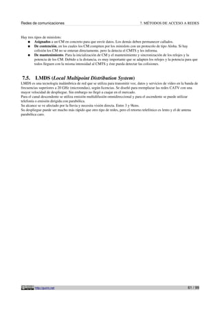 Redes de comunicaciones                                                         7. MÉTODOS DE ACCESO A REDES


Hay tres tipos de minislots:
    ● Asignados a un CM en concreto para que envíe datos. Los demás deben permanecer callados.
    ● De contención, en los cuales los CM compiten por los minislots con un protocolo de tipo Aloha. Si hay
         colisión los CM no se enteran directamente, pero la detecta el CMTS y les informa.
    ● De mantenimiento. Para la inicialización de CM y el mantenimiento y sincronización de los relojes y la
         potencia de los CM. Debido a la distancia, es muy importante que se adapten los relojes y la potencia para que
         todos lleguen con la misma intensidad al CMTS y éste pueda detectar las colisiones.


7.5.     LMDS (Local Multipoint Distribution System)
LMDS es una tecnología inalámbrica de red que se utiliza para transmitir voz, datos y servicios de vídeo en la banda de
frecuencias superiores a 20 GHz (microondas), según licencias. Se diseñó para reemplazar las redes CATV con una
mayor velocidad de despliegue. Sin embargo no llegó a cuajar en el mercado.
Para el canal descendente se utiliza emisión multidifusión omnidireccional y para el ascendente se puede utilizar
telefonía o emisión dirigida con parabólica.
Su alcance se ve afectado por la lluvia y necesita visión directa. Entre 3 y 9kms.
Su despliegue puede ser mucho más rápido que otro tipo de redes, pero el retorno telefónico es lento y el de antena
parabólica caro.




         http://guimi.net                                                                                       61 / 99
 