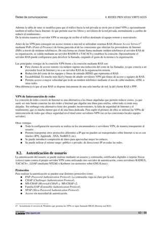 Redes de comunicaciones                                                                       8. REDES PRIVADAS VIRTUALES


Además la tabla de rutas se modifica para que el tráfico hacia la red privada se envíe por el túnel VPN y opcionalmente
también el tráfico hacia Internet -lo que permite usar los filtros y servidores de la red privada, normalmente a cambio de
reducir el rendimiento-.
De la misma manera el servidor VPN se encarga de recibir el tráfico destinado al equipo remoto y reenviárselo.

Antes de las VPN para conseguir un acceso remoto a una red se utilizaban sistemas RAS (Remote Access Service)47
mediante PoPs (Point of Presence) de forma parecida al de las conexiones que ofrecían los proveedores de Internet
(ISPs) a través de módems telefónicos. De esta forma un cliente llama mediante módem telefónico al servidor RAS de
su organización, se valida mediante un servidor RADIUS o TACACS y establece la conexión. Opcionalmente el
servidor RAS puede configurarse para devolver la llamada, cargando el gasto de la misma a la organización.

Las principales ventajas de la conexión VPN frente a la conexión mediante RAS son:
    ● Para clientes de acceso remoto vía módem supone una reducción del coste de las llamadas, ya que conecta a un
         proveedor local de Internet y no a un servidor RAS de la organización remota.
    ● Reducción del coste de los equipos y líneas de entrada (RDSI) que representa el RAS.
    ● Escalabilidad. Es mucho más fácil y barato de añadir servidores VPN que líneas de acceso y equipos de RAS.
    ● Permite acceso a mayor velocidad que la de un módem telefónico mediante el uso de cable-modems, xDSL u
         otras redes.
Otra diferencia es que al usar RAS se dispone únicamente de una sola interfaz de red, la del cliente RAS o PPP.


VPN de Interconexión de redes
La conexión de redes a través de Internet es una alternativa a las líneas alquiladas que permite reducir costes, ya que
suele ser más barato conectar las dos redes a Internet que alquilar una línea para unirlas, sobre todo si están muy
alejadas. Sin embargo esta alternativa tiene dos grandes inconvenientes, la falta de seguridad de Internet y el
rendimiento, que es mucho menor que el de una línea dedicada. Para suplir el primero de ellos se utilizan las VPNs de
interconexión de redes que ofrece seguridad en el túnel entre servidores VPN (no en las conexiones locales equipo-
servidor).

Otras ventajas:
    ● Toda la configuración necesaria se realiza en los encaminadores o servidores VPN, de manera transparente al
        usuario.
    ● Permite transportar otros protocolos diferentes a IP que no pueden ser transportados sobre Internet si no es con
        túneles (IPX, Appletalk , SNA, NetBEUI, etc).
    ● Se puede introducir compresión de datos para aprovechar mejor los enlaces.
    ● Se puede utilizar el mismo rango -público o privado- de direcciones IP en todas las redes.



 8.2.      Autenticación de usuario
La autenticación del usuario se puede realizar mediante un usuario y contraseña, certificados digitales o tarjetas físicas
(tokens) tanto contra el propio servidor VPN como utilizando otro servidor de autenticación, como servidores RADIUS,
TACACS+ , LDAP (mediante NTLM) o Kerberos (en territorios sobre GNU/Linux).

Protocolos
Para realizar la autenticación se pueden usar distintos protocolos como:
    ● PAP (Password Authentication Protocol). La contraseña viaja en claro por la red.
    ● CHAP (Challenger Authentication Protocol).
    ● MS-CHAP (Microsoft CHAP) y MS-CHAP v2.
    ● Familia EAP (Extensible Authentication Protocol).
    ● SPAP (Shiva Password Authentication Protocol).
    ● Acceso sin necesidad de autenticación.




47 Actualmente el servicio de Windows que gestiona las VPNs se sigue llamando RRAS (Routing and RAS).


          http://guimi.net                                                                                         63 / 99
 