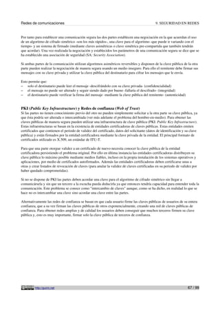 Redes de comunicaciones                                                                      9. SEGURIDAD EN REDES


Por tanto para establecer una comunicación segura las dos partes establecen una negociación en la que acuerdan el uso
de un algoritmo de cifrado simétrico -son los más rápidos-, una clave para el algoritmo -que puede ir variando con el
tiempo- y un sistema de firmado (mediante claves asimétricas o clave simétrica pre-compartida que también tendrán
que acordar). Una vez realizada la negociación y establecidos los parámetros de una comunicación segura se dice que se
ha establecido una asociación de seguridad (SA: Security Association).

Si ambas partes de la comunicación utilizan algoritmos asimétricos reversibles y disponen de la clave pública de la otra
parte pueden realizar la negociación de manera segura usando un medio inseguro. Para ello el remitente debe firmar sus
mensajes con su clave privada y utilizar la clave pública del destinatario para cifrar los mensajes que le envía.

Esto permite que:
– solo el destinatario puede leer el mensaje -descifrándolo con su clave privada- (confidencialidad)
– el mensaje no puede ser alterado y seguir siendo dado por bueno -fallaría el descifrado- (integridad)
– el destinatario puede verificar la firma del mensaje -mediante la clave pública del remitente- (autenticidad)



PKI (Public Key Infraestructure) y Redes de confianza (Web of Trust)
Si las partes no tienen conocimiento previo del otro no pueden simplemente solicitar a la otra parte su clave pública, ya
que ésta podría ser alterada o intercambiada (ver más adelante el problema del hombre-en-medio). Para obtener las
claves públicas de manera segura pueden utilizar una infraestructura de clave pública (PKI: Public Key Infrastructure).
Estas infraestructuras se basan en la existencia de entidades certificadoras de claves públicas. Estas entidades emiten
certificados que contienen el periodo de validez del certificado, datos del solicitante (datos de identificación y su clave
pública) y están firmados por la entidad certificadora mediante la clave privada de la entidad. El principal formato de
certificados utilizado es X.509, un estándar de ITU-T.

Para que una parte otorgue validez a un certificado de nuevo necesita conocer la clave pública de la entidad
certificadora persistiendo el problema original. Por ello en última instancia las entidades certificadoras distribuyen su
clave pública lo máximo posible mediante medios fiables, incluso en la propia instalación de los sistemas operativos y
aplicaciones, por medio de certificados autofirmados. Además las entidades certificadoras deben certificarse unas a
otras y crear listados de revocación de claves (para anular la validez de claves certificadas en su periodo de validez por
haber quedado comprometidas).

Si no se dispone de PKI las partes deben acordar una clave para el algoritmo de cifrado simétrico sin llegar a
comunicársela y sin que un tercero a la escucha pueda deducirla ya que entonces tendría capacidad para entender toda la
comunicación. Este problema se conoce como "intercambio de claves" aunque, como se ha dicho, en realidad lo que se
hace no es intercambiar una clave sino acordar una clave entre las partes.

Alternativamente las redes de confianza se basan en que cada usuario firme las claves públicas de usuarios de su entera
confianza, que a su vez firman las claves públicas de otros exponencialmente, creando una red de claves públicas de
confianza. Para obtener redes amplias y de calidad los usuarios deben conseguir que muchos terceros firmen su clave
pública y, esto es muy importante, firmar solo la clave pública de terceros de confianza.




         http://guimi.net                                                                                           67 / 99
 