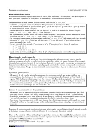 Redes de comunicaciones                                                                      9. SEGURIDAD EN REDES

Intercambio Diffie-Hellman
El principal esquema teórico para acordar claves se conoce como intercambio Diffie-Hellman53 (DH). Este esquema se
basa, igual que la criptografía de clave pública en funciones cuya reversible es difícil de calcular.

Su funcionamiento se puede ver en el siguiente ejemplo con la función "ga mod p=s":
 Un extremo "Ana" quiere acordar una clave con "Bob" por un canal en el que escucha "Eva".
 Ana informa a Bob (y a Eva) de que va a utilizar "g=5" y "p=23". En la práctica "g" suele ser 2 o 5, pero "p" debe ser
 un número primo de al menos 300 dígitos.
 Entonces Ana elige un número aleatorio "a=6" (en la práctica "a" debe ser un número de al menos 100 dígitos),
 calcula "56 mod 23=8" y envía a Bob (y a Eva) el resultado (8).
 Bob elige un número aleatorio "b=15" (que como el número aleatorio "a" de Ana debe ser en la práctica de al menos
 100 dígitos), calcula "515 mod 23=19" y envía a Ana (y a Eva) el resultado (19).
 Con estos datos Ana calcula que la clave acordada con Bob es "196 mod 23=2". Bob calcula que la clave acordada
 con Ana es "815 mod 23=2". Nótese que solo Ana conoce "a" y solo Bob conoce "b" pero ambos calculan el
 mismo valor para la clave "s=2".
 Eva para conocer la clave acordada "s" sin conocer ni "a" ni "b" debería resolver el sistema de ecuaciones
      ● 5a mod 23=8
      ● 5b mod 23=19
      ● 19a mod 23=8b mod 23=s
 lo cual, con las restricciones dadas para los valores de "p", "a" y "b", actualmente es irresoluble computacionalmente.


El problema del hombre en medio
El esquema DH solo se ocupa de acordar una clave, pero no de autenticar a los extremos, por lo que es atacable
mediante un esquema de hombre-en-medio (man-in-the-middle). Para realizar este ataque, el atacante debe conseguir
interceptar la comunicación haciendo de intermediario, es decir debe conseguir que los mensajes que las partes envían
lleguen al intermediario y no al destinatario original y después reenviarles los mensaje, sustituyendo la comunicación
directa por una indirecta. Para que las partes no noten la interferencia el intruso finge ser en cada momento el remitente
original.

Siguiendo el ejemplo anterior:
 Si Eva en vez de solo escuchar quisiera hacer un ataque tipo hombre-en-medio, lo que haría es establecer una
 comunicación con Ana fingiendo ser Bob y establecer otra comunicación con Bob fingiendo ser Ana. Usando el
 esquema Diffie-Hellman acordaría una clave con Ana y otra con Bob. Después desencriptaría los mensajes enviados
 por Ana con la clave acordada con ella y los volvería a encriptar con la clave acordada por Bob para enviárselos a él.
 De la misma manera desencriptaría los mensajes enviados por Bob con la clave acordada con él y los volvería a
 encriptar con la clave acordada por Ana para enviárselos a ella.


En medio de una comunicación con claves asimétricas:
Si Eva quiere hacer un ataque tipo hombre-en-medio en una comunicación con claves asimétricas entre Ana y Bob,
lo que haría es enviar a Ana su clave pública -una generada al efecto- como si fuese la de Bob y enviar a Bob otra
clave pública -generada al efecto- como si fuese la de Ana. De nuevo establecería una comunicación segura con Ana
y otra con Bob, reenviando los mensajes interceptados tras descifrarlos y volverlos a cifrar y firmar.
Como hemos visto, este ataque no es posible si previamente Ana y Bob conocen las claves públicas de la otra parte o
si Ana y Bob verifican las claves públicas que reciben mediante certificados de una entidad que previamente hayan
reconocido.


Este ataque de hombre-en-medio permite no solo conocer la información intercambiada sino también alterarla enviando
al destinatario mensajes o ficheros totalmente diferentes de los enviados por el remitente original.

El uso de PKI con claves públicas certificadas por las partes hace innecesario el esquema DH. Pero ¿qué ocurre cuando
un cliente sin certificado quiere comunicarse de manera segura con un servidor con certificado? Es decir ¿y si solo una
de las partes usa PKI para certificar su autenticidad?
53 El esquema fue publicado por Whitfield Diffie y Martin Hellman en 1976.


           http://guimi.net                                                                                        68 / 99
 