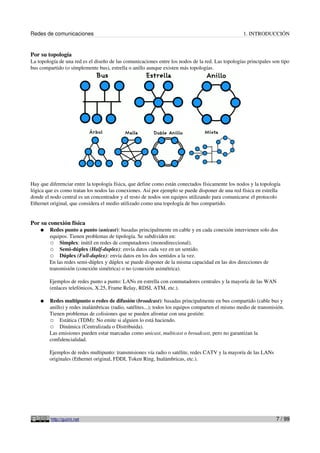 Redes de comunicaciones                                                                            1. INTRODUCCIÓN


Por su topología
La topología de una red es el diseño de las comunicaciones entre los nodos de la red. Las topologías principales son tipo
bus compartido (o símplemente bus), estrella o anillo aunque existen más topologías.




Hay que diferenciar entre la topología física, que define como están conectados físicamente los nodos y la topología
lógica que es como tratan los nodos las conexiones. Así por ejemplo se puede disponer de una red física en estrella
donde el nodo central es un concentrador y el resto de nodos son equipos utilizando para comunicarse el protocolo
Ethernet original, que considera el medio utilizado como una topología de bus compartido.


Por su conexión física
    ●   Redes punto a punto (unicast): basadas principalmente en cable y en cada conexión intervienen solo dos
        equipos. Tienen problemas de tipología. Se subdividen en:
        ○ Simplex: inútil en redes de computadores (monodireccional).
        ○ Semi-dúplex (Half-duplex): envía datos cada vez en un sentido.
        ○ Dúplex (Full-duplex): envía datos en los dos sentidos a la vez.
        En las redes semi-dúplex y dúplex se puede disponer de la misma capacidad en las dos direcciones de
        transmisión (conexión simétrica) o no (conexión asimétrica).

        Ejemplos de redes punto a punto: LANs en estrella con conmutadores centrales y la mayoría de las WAN
        (enlaces telefónicos, X.25, Frame Relay, RDSI, ATM, etc.).

    ●   Redes multipunto o redes de difusión (broadcast): basadas principalmente en bus compartido (cable bus y
        anillo) y redes inalámbricas (radio, satélites...); todos los equipos comparten el mismo medio de transmisión.
        Tienen problemas de colisiones que se pueden afrontar con una gestión:
        ○ Estática (TDM): No emite si alguien lo está haciendo.
        ○ Dinámica (Centralizada o Distribuida).
        Las emisiones pueden estar marcadas como unicast, multicast o broadcast, pero no garantizan la
        confidencialidad.

        Ejemplos de redes multipunto: transmisiones vía radio o satélite, redes CATV y la mayoría de las LANs
        originales (Ethernet original, FDDI, Token Ring, Inalámbricas, etc.).




         http://guimi.net                                                                                         7 / 99
 