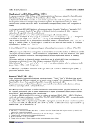 Redes de comunicaciones                                                                                    9. SEGURIDAD EN REDES

Cifrado asimétrico (RSA, ElGamal, DSA y ECDSA)
El esquema propuesto por Diffie-Hellman en 1976 era un modelo teórico. La primera realización robusta del modelo
Diffie-Hellman apareció en 1978 (RSA78: Rivest-Shamir-Adleman 1978).
El algoritmo de cifrado RSA es reversible, es decir, además de permitir cifrar con la clave pública y descifrar con la
privada, permite cifrar con la clave privada y descifrar con la pública. Así se puede utilizar tanto para obtener
confidencialidad (cifrando con la clave pública del destinatario) como para firmar (cifrando con la clave privada del
emisor).

La primera versión de RSA (RSA base) no es suficientemente segura. En cambio "RSA Security" publica los PKCS
(Public Key Cryptography Standards)56 que definen los detalles de las implementaciones de RSA, y esquemas
criptográficos de seguridad, incluyendo certificados, etc.
Se basa en la función "me mod n=s" con amplias restricciones para cada parámetro utilizado.
La clave pública se compone de "n" (n=pq) y "e" (e=mínimo común múltiplo(p-1,q-1)). La clave privada
es un número "d" que cumple "de≡1 (mod φ(n))"57 ("p" y "q" son números primos grandes).
Dado un número cualquiera "m" (el mensaje a cifrar) se obtiene el número "c" (mensaje cifrado) "c≡me (mod n)". A
partir de "c" (mensaje cifrado), "d" (clave privada) y "n" (parte de la clave pública) se puede obtener "m" (el mensaje
original sin cifrar) mediante "m≡cd (mod n)".

El cifrado ElGamal (1984) es otra implementación, pero se basa en logaritmos discretos. Se utiliza en GPG y PGP.

DSA (Digital Signature Algorithm) es un algoritmo de clave asimétrica no reversible adoptado en 1993 para el estándar
DSS (Digital Signature Standard)58. Como su nombre indica, sirve para firmar, no para cifrar información -dado que no
es reversible-. Se basa en la dificultad de calcular logaritmos discretos en campos finitos -métodos de Schnorr y
ElGamal-.
DSA primero selecciona un algoritmo de resumen (generalmente uno de la familia SHA) y una longitud de clave
(inicialmente un múltiplo de 64 entre 512 y 1024, pero actualmente 1024, 2048 o 3072).
Utiliza la función "g = h(p–1)/q mod p" y "y = gx mod p" con varias restricciones sobre los parámetros, siendo
(p,q,g,y) la clave pública y (x) la clave privada.

ECDSA (Elliptic Curve DSA) es una variante de DSA que utiliza CCE. En teoría es mucho más seguro que DSA y
genera firmas del mismo tamaño.


Resumen (CRC-32, MD5 y SHA)
No son realmente algoritmos de cifrado sino que generan un resumen ("Digest", "Hash" o "Checksum") que permite
verificar la integridad del fichero o mensaje pero no permite obtener el original59. Los principales son: MD5 (Message-
Digest 5) y SHA (Secure Hash Algorithm). Tanto SHA-1 como MD5 descienden de MD4.
A este resumen a veces se le llama "firma de fichero" lo que puede llevar a confusión con los algoritmos de firma
electrónica, que incluyen cifrado y estampado de tiempo.

MD5 (Message-Digest algorithm 5) es una función de resumen ampliamente difundida que genera resúmenes de 128
bits, expresada habitualmente como un número hexadecimal de 32 digitos. Actualmente se pueden generar colisiones
arbitrariamente60 por lo que está empezando a ser sustituido.
Los algoritmos SHA (Secure Hash Algorithm) son un conjunto de funciones (SHA-0, SHA-1 y SHA-2). SHA-1 es la
versión más empleada y se utiliza entre otros en SSL y TLS, PGP, SSH, S/MIME e IPSec. SHA-1 genera resúmenes de
160 bits y se han encontrado debilidades teóricas.
Por su parte SHA-2 utiliza un algoritmo muy similar a SHA-1 pero genera resúmenes de tamaño variable conociendose
las variantes como SHA-224, SHA-256, SHA-384 y SHA-512. Debido a las debilidades teóricas expuestas en SHA-1, y
por tanto SHA-1, está en desarrollo SHA-3.


56    PKCS#1 (v 2.1) define el esquema RSA; PKCS#3 (v. 1.4) define el intercambio DH. Hasta PKCS#15 (algunos obsoletos) que definen varios
     esquemas más de seguridad criptográfica.
57   Relación de congruencia entre "de" y "1" con módulo "φ(n)". Es decir "de mod φ(n) = 1 mod φ(n)".
58   Aunque ha sufrido también algunas modificaciones desde entonces.
59   P.e. la letra del NIF se calcula a partir del DNI.
60   Crear un archivo que genere el mismo resumen y por tanto permita sustituir al archivo original.


           http://guimi.net                                                                                                          70 / 99
 