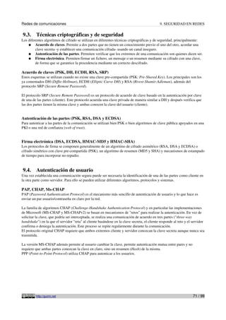 Redes de comunicaciones                                                                      9. SEGURIDAD EN REDES

9.3.     Técnicas criptográficas y de seguridad
Los diferentes algoritmos de cifrado se utilizan en diferentes técnicas criptográficas y de seguridad, principalmente:
    ● Acuerdo de claves. Permite a dos partes que no tienen un conocimiento previo el uno del otro, acordar una
         clave secreta -y establecer una comunicación cifrada- usando un canal inseguro.
    ● Autenticación de las partes. Permiten verificar que los extremos de una comunicación son quienes dicen ser.
    ● Firma electrónica. Permiten firmar un fichero, un mensaje o un resumen mediante su cifrado con una clave,
         de forma que se garantice la procedencia mediante un correcto descifrado.

Acuerdo de claves (PSK, DH, ECDH, RSA, SRP)
Estos esquemas se utilizan cuando no existe una clave pre-compartida (PSK: Pre-Shared Key). Los principales son los
ya comentados DH (Diffie-Hellman), ECDH (Elliptic Curve DH) y RSA (Rivest-Shamir-Adleman), además del
protocolo SRP (Secure Remote Password).

El protocolo SRP (Secure Remote Password) es un protocolo de acuerdo de clave basado en la autenticación por clave
de una de las partes (cliente). Este protocolo acuerda una clave privada de manera similar a DH y después verifica que
las dos partes tienen la misma clave y ambas conocen la clave del usuario (cliente).


Autenticación de las partes (PSK, RSA, DSA y ECDSA)
Para autenticar a las partes de la comunicación se utilizan bien PSK o bien algoritmos de clave pública apoyados en una
PKI o una red de confianza (web of trust).


Firma electrónica (DSA, ECDSA, HMAC-MD5 y HMAC-SHA)
Los protocolos de firma se componen generalmente de un algoritmo de cifrado asimétrico (RSA, DSA y ECDSA) o
cifrado simétrico con clave pre-compartida (PSK), un algoritmo de resumen (MD5 y SHA) y mecanismos de estampado
de tiempo para incorporar no-repudio.


9.4.     Autenticación de usuario
Una vez establecida una comunicación segura puede ser necesaria la identificación de una de las partes como cliente en
la otra parte como servidor. Para ello se pueden utilizar diferentes algoritmos, protocolos y sistemas.

PAP, CHAP, Ms-CHAP
PAP (Password Authentication Protocol) es el mecanismo más sencillo de autenticación de usuario y lo que hace es
enviar un par usuario/contraseña en claro por la red.

La familia de algoritmos CHAP (Challenge-Handshake Authentication Protocol) y en particular las implementaciones
de Microsoft (MS-CHAP y MS-CHAPv2) se basan en mecanismos de "retos" para realizar la autenticación. En vez de
solicitar la clave, que podría ser interceptada, se realiza una comunicación de acuerdo en tres partes ("three-way
handshake") en la que el servidor "reta" al cliente basándose en la clave secreta, el cliente responde al reto y el servidor
confirma o deniega la autenticación. Este proceso se repite regularmente durante la comunicación.
El protocolo original CHAP requiere que ambos extremos cliente y servidor conozcan la clave secreta aunque nunca sea
trasmitida.

La versión MS-CHAP además permite al usuario cambiar la clave, permite autenticación mutua entre pares y no
requiere que ambas partes conozcan la clave en claro, sino un resumen (Hash) de la misma.
PPP (Point-to-Point Protocol) utiliza CHAP para autenticar a los usuarios.




         http://guimi.net                                                                                           71 / 99
 