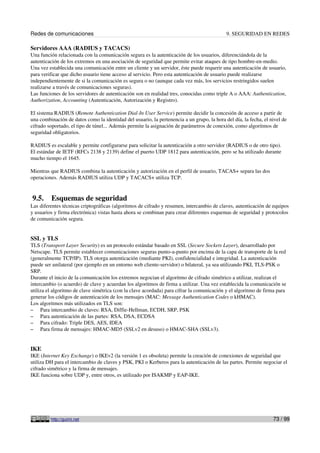 Redes de comunicaciones                                                                     9. SEGURIDAD EN REDES

Servidores AAA (RADIUS y TACACS)
Una función relacionada con la comunicación segura es la autenticación de los usuarios, diferenciándola de la
autenticación de los extremos en una asociación de seguridad que permite evitar ataques de tipo hombre-en-medio.
Una vez establecida una comunicación entre un cliente y un servidor, éste puede requerir una autenticación de usuario,
para verificar que dicho usuario tiene acceso al servicio. Pero esta autenticación de usuario puede realizarse
independientemente de si la comunicación es segura o no (aunque cada vez más, los servicios restringidos suelen
realizarse a través de comunicaciones seguras).
Las funciones de los servidores de autenticación son en realidad tres, conocidas como triple A o AAA: Authentication,
Authorization, Accounting (Autenticación, Autorización y Registro).

El sistema RADIUS (Remote Authentication Dial-In User Service) permite decidir la concesión de acceso a partir de
una combinación de datos como la identidad del usuario, la pertenencia a un grupo, la hora del día, la fecha, el nivel de
cifrado soportado, el tipo de túnel... Además permite la asignación de parámetros de conexión, como algoritmos de
seguridad obligatorios.

RADIUS es escalable y permite configurarse para solicitar la autenticación a otro servidor (RADIUS o de otro tipo).
El estándar de IETF (RFCs 2138 y 2139) define el puerto UDP 1812 para autenticación, pero se ha utilizado durante
mucho tiempo el 1645.

Mientras que RADIUS combina la autenticación y autorización en el perfil de usuario, TACAS+ separa las dos
operaciones. Además RADIUS utiliza UDP y TACACS+ utiliza TCP.


9.5.     Esquemas de seguridad
Las diferentes técnicas criptográficas (algoritmos de cifrado y resumen, intercambio de claves, autenticación de equipos
y usuarios y firma electrónica) vistas hasta ahora se combinan para crear diferentes esquemas de seguridad y protocolos
de comunicación segura.


SSL y TLS
TLS (Transport Layer Security) es un protocolo estándar basado en SSL (Secure Sockets Layer), desarrollado por
Netscape. TLS permite establecer comunicaciones seguras punto-a-punto por encima de la capa de transporte de la red
(generalmente TCP/IP). TLS otorga autenticación (mediante PKI), confidencialidad e integridad. La autenticación
puede ser unilateral (por ejemplo en un entorno web cliente-servidor) o bilateral, ya sea utilizando PKI, TLS-PSK o
SRP.
Durante el inicio de la comunicación los extremos negocian el algoritmo de cifrado simétrico a utilizar, realizan el
intercambio (o acuerdo) de clave y acuerdan los algoritmos de firma a utilizar. Una vez establecida la comunicación se
utiliza el algoritmo de clave simétrica (con la clave acordada) para cifrar la comunicación y el algoritmo de firma para
generar los códigos de autenticación de los mensajes (MAC: Message Authentication Codes o kHMAC).
Los algoritmos más utilizados en TLS son:
– Para intercambio de claves: RSA, Diffie-Hellman, ECDH, SRP, PSK
– Para autenticación de las partes: RSA, DSA, ECDSA
– Para cifrado: Triple DES, AES, IDEA
– Para firma de mensajes: HMAC-MD5 (SSLv2 en desuso) o HMAC-SHA (SSLv3).



IKE
IKE (Internet Key Exchange) o IKEv2 (la versión 1 es obsoleta) permite la creación de conexiones de seguridad que
utiliza DH para el intercambio de claves y PSK, PKI o Kerberos para la autenticación de las partes. Permite negociar el
cifrado simétrico y la firma de mensajes.
IKE funciona sobre UDP y, entre otros, es utilizado por ISAKMP y EAP-IKE.




         http://guimi.net                                                                                         73 / 99
 