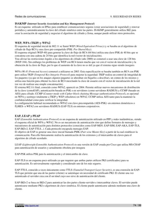 Redes de comunicaciones                                                                   9. SEGURIDAD EN REDES

ISAKMP (Internet Security Association and Key Management Protocol)
Es un esquema utilizado en IPSec para establecer comunicaciones seguras (crear asociaciones de seguridad) y renovar
periódica y automáticamente la clave del cifrado simétrico entre las partes. ISAKMP generalmente utiliza IKE para
crear la asociación de seguridad y negociar el algoritmo de cifrado y firma, aunque puede utilizar otros protocolos.


WEP, WPA (TKIP) y WPA2
El esquema de seguridad inicial de 802.11 se llamó WEP (Wired Equivalent Privacy) y se basaba en el algoritmo de
cifrado de flujo RC4 y una clave pre-compartida (PSK: Pre-Shared Key).
El esquema original (WEP-40) para generar la clave de flujo de RC4 (64 bits) utiliza una clave PSK de 40 bits que se
concatena con una cadena de 24 bits que identifica la red (vector de inicialización).
Tras aliviar las restricciones legales a los algoritmos de cifrado (año 2000) se comenzó a usar una clave de 128 bits
(WEP-104). Sin embargo los problemas de WEP con RC4 tienen mucho que ver con el vector de inicialización y la
obtención de la clave de flujo, por lo que el aumento de la clave no es útil ya que el sistema sigue siendo inseguro.

WPA (Wi-Fi Protected Access) comenzó a utilizarse en 2003. Esta especificación se basaba también en RC4 con PSK
pero utiliza TKIP (Temporal Key Integrity Protocol) para mejorar la seguridad. TKIP realiza un control de integridad de
los paquetes (ya que en los ataques algunos paquetes se alteraban sin llegarlos a descifrar), un conteo de los mismos y
utiliza una función para obtener la clave de RC4 mezclando la clave de usuario con el vector de inicialización de la red
(en vez de realizar una simple concatenación).
El sistema 802.11i final, conocido como WPA2, apareció en 2004. Permite utilizar nuevos mecanismos de distribución
de la clave (comoEAP), autenticación basada en PSK o en servidores (como servidores RADIUS) y CCMP (basado en
AES) para cifrado. CCMP (Counter-mode with Cipher-block-chaining Message-authentication Protocol), es opcional
en WPA y sustituye totalmente a TKIP y WEP (obsoletos) en WPA2. CCMP utiliza AES tanto para la mantener la
confidencialidad como para verificar la integridad.
La configuración habitual recomendada es WPA2 con clave precompartida (AES-PSK) -en entornos domésticos o
PyMES- o WPA2 con servidores RADIUS (EAP-TLS) en entornos corporativos.


EAP, LEAP y PEAP
EAP (Extensible Authentication Protocol) es un esquema de autenticación utilizado en PPP y redes inalámbricas, siendo
el esquema oficial de WPA y WPA2. No es un mecanismo de autenticación sino que define formatos de mensajes y
mecanismos de autenticación para distintos protocolos (conocidos como EAP-MD5, EAP-SIM, EAP-AKA, EAP-TLS,
EAP-IKEv2, EAP-TTLS...). Cada protocolo encapsula mensajes EAP.
El objetivo de EAP es generar una clave inicial llamada PMK (Pair-wise Master Key) a partir de la cual establecer la
comunicación. Para ello básicamente realiza la autenticación de los extremos y el intercambio de claves para el
algoritmo de cifrado acordado.

LEAP (Lightweight Extensible Authentication Protocol) es una versión de EAP creada por Cisco que utiliza MS-CHAP
para autenticación de usuarios y actualmente obsoleta por insegura

EAP-PSK utiliza PSK para la autenticación y el intercambio de clave.

EAP-TLS es un esquema poco utilizado ya que requiere que ambas partes utilicen PKI (certificados) para su
autenticación. Es universalmente soportado y considerado uno de los más seguros.

EAP-TTLS, conocido a veces únicamente como TTLS (Tunneled Transport Layer Security), es una extensión de EAP-
TLS que permite que una de las partes (cliente) se autentique sin necesidad de certificado PKI. El cliente una vez
autenticado el servidor crea con él un túnel cuyo uso sirve de autenticación del cliente.

EAP-IKEv2 se basa en IKEv2 para autenticar las dos partes cliente-servidor e intercambiar claves. El servidor puede
autenticarse mediante PKI o algoritmos de clave simétrica. El cliente puede autenticarse además mediante una clave de
cliente.




         http://guimi.net                                                                                       74 / 99
 