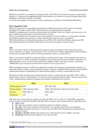 Redes de comunicaciones                                                                                        9. SEGURIDAD EN REDES

PEAP (Protected EAP) es un estándar de la industria similar a EAP-TTLS. Para autenticar las partes se puede utilizar
PEAPv0 o v1. Microsoft solo implementa PEAPv0. Para autenticar a los clientes en el servidor se puede utilizar EAP-
MSCHAPv2, EAP-TLS, EAP-GTC o EAP-SIM.
La versión más extendida y utilizada, que se conoce símplemente como PEAP, es PEAPv0/EAP-MSCHAPv2.


PGP / OpenPGP / GPG
PGP (Pretty Good Privacy), desarrollado originalmente por Philip Zimmermann en 1991, derivó en el estándar
OpenPGP (1997). GPG o GnuPG (GNU Privacy Guard) es una implementación de OpenPGP.
OpenPGP es probablemente el sistema de cifrado personal más utilizado. Nació con el objetivo de cifrar correo-e, a lo
que se añadió la firma de mensajes y el cifrado de archivos en disco.
GPG es una utilidad de línea de comandos, pero existen numerosos "front-end" gráficos y es la herramienta utilizada
por múltiples programas para gestionar su cifrado, especialmente clientes de correo y navegadores.
GPG utiliza algoritmos de cifrados libres de patentes como 3DES, AES o Blowfish y ElGamal, mientras que PGP
utiliza además algoritmos como IDEA o RSA que tiene restricciones de patentes en algunos países61.


SSH
SSH es un protocolo cliente-servidor que permite la conexión segura con máquinas remotas para abrir sesiones y
ejecutar comandos, crear túneles o reenviar puertos TCP y conexiones X11. Además puede trasferir ficheros mediante
los protocolos asociados SFTP y SCP. El servidor generalmente escucha en el puerto TCP 22.

SSH-1 es un protocolo monolítico, mientras que SSH-2 es un protocolo de 4 capas: Una de transporte (que incluye el
intercambio de claves, cifrado, compresión e integridad), Una de autenticación de usuario (mediante contraseña, clave
pública, Kerberos y otros), Una de conexión (que permite múltiples canales en una sola conexión) y una llamada
"SSHFP DNS" que se encarga de las firmas de los servidores ("host key fingerprints").

SSH-2 inicialmente utilizaba solo DSA como algoritmo de autenticación de equipos (y opcionalmente usuarios) y el
intercambio DH para acordar la clave del algoritmo simétrico. Dado que actualmente RSA ha pasado a dominio público
también puede utilizarse en OpenSSH para la autenticación de equipos y usuarios y el intercambio de claves.

SSH utiliza el cifrado asimétrico para la autenticación del servidor y el intercambio de claves (RSA o DSA + DH); el
cifrado simétrico para la confidencialidad y los resúmenes para la integridad (mediante MACs: Message Authentication
Codes). Además permite comprimir los paquetes para mejorar el rendimiento de la conexión.

                                         SSH-1                                                         SSH-2
Cifrado asimétrico RSA                                             RSA, DSA, DH
Cifrado simétrico        3DES, Blowfish, IDEA                      3DES, AES, Blowfish, CAST-128, Twofish, IDEA
Resumen                  MD5, CRC-32                               MD5, SHA-1
Compresión               zlib                                      zlib

SSH nació como software libre pero cambió a privado como SSH-2 tras la versión 1.2.12. OpenSSH se desarrolló a
partir de la última versión libre disponible. Más tarde SSH-2 se propuso como estándar de Internet. OpenSSH incluye:
     ● sshd, servidor
     ● ssh, cliente que reemplaza a rlogin y telnet para conectar con máquinas remotas
     ● scp y sftp, clientes que reemplazan respectivamente a rcp y ftp para copiar ficheros entre máquinas
     ● ssh-keygen, herramienta para generar y verificar las claves RSA y DSA utilizadas para la autenticación de
          equipos y usuarios.
     ● ssh-agent y ssh-add, utilidades para facilitar el uso y administración de claves públicas y privadas.
     ● ssh-keyscan, herramienta para analizar las claves de un servidor




61 GPG permite utilizar IDEA, mediante un "plug-in" sujeto a restricciones de licencia según países.


           http://guimi.net                                                                                                   75 / 99
 