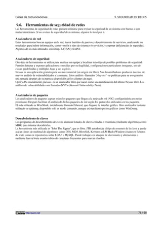 Redes de comunicaciones                                                                    9. SEGURIDAD EN REDES

9.6.     Herramientas de seguridad de redes
Las herramientas de seguridad de redes pueden utilizarse para revisar la seguridad de un sistema con buenas o con
malas intenciones. Si no revisas la seguridad de tu sistema, alguien lo hará por ti.

Analizadores de red
Estas herramientas buscan equipos en la red, hacen barridos de puertos y descubrimiento de servicios, analizando los
resultados para inferir información, como versión y tipo de sistema y/o servicios, y exponer deficiencias de seguridad.
Algunos de los más utilizados son nmap, SATAN y SAINT.


Analizadores de seguridad
Otro tipo de herramientas se utiliza para analizar un equipo y localizar todo tipo de posibles problemas de seguridad.
Permite detectar y exponer aplicaciones conocidas por su fragilidad, configuraciones particulares inseguras, uso de
claves predefinidas y múltiples bugs y sus exploits.
Nessus es una aplicación gratuita para uso no comercial (en origen era libre). Sus desarrolladores producen decenas de
nuevos análisis de vulnerabilidades a la semana. Estos análisis -llamados "plug-ins"- se publican para su uso gratuito
una semana después de su puesta a disposición de los clientes de pago.
OpenVAS -inicialmente gnessus- es un analizador libre que nació como una ramificación del último Nessus libre. Los
análisis de vulnerabilidades son llamados NVTs (Network Vulnerability Tests).


Analizadores de paquetes
Los analizadores de paquetes captan todos los paquetes que llegan a la tarjeta de red (NIC) configurándola en modo
promiscuo. Después facilitan el análisis de dichos paquetes de red según los protocolos utilizados en los paquetes.
El más utilizado es WireShark, inicialmente llamado Ethereal, que dispone de interfaz gráfica. Otro analizador bastante
utilizado es tcpdump, disponible solo en modo comando, aunque existen frontispicios gráficos como WinDump.


Descubrimiento de claves
Los programas de descubrimiento de claves analizan listados de claves cifradas o resumidas (mediante algoritmos como
MD4) para intentar descubrirlas.
La herramienta más utilizada es "John The Ripper", que es libre. JTR autodetecta el tipo de resumen de la clave y puede
atacar claves de multitud de algoritmos como DES, MD5, Blowfish, Kerberos o LM Hash (Windows) tanto en ficheros
de texto como en repositorios sobre LDAP o MySQL. Puede trabajar con ataques de diccionario y alteraciones o
mediante fuerza bruta usando tablas de caracteres frecuentes para marcar el orden.




         http://guimi.net                                                                                        76 / 99
 