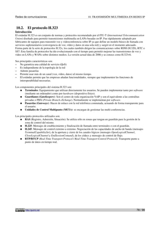 Redes de comunicaciones                                          10. TRANSMISIÓN MULTIMEDIA EN REDES IP



10.2.      El protocolo H.323
Introducción
El estándar H.323 es un conjunto de normas y protocolos recomendado por el ITU-T (International Telecommunication
Union) diseñado para permitir transmisiones multimedia en LANs basadas en IP. Fue rápidamente adoptado por
fabricantes de equipos para transmitir voz y videoconferencia sobre IP ya que define un modelo básico de llamada con
servicios suplementarios (convergencia de voz, vídeo y datos en una sola red) y surgió en el momento adecuado.
Forma parte de la serie de protocolos H.32x, los cuales también dirigen las comunicaciones sobre RDSI (H.320), RTC o
SS7. Esta familia de protocolos ha ido evolucionando con el tiempo para permitir mejorar las transmisiones de voz y
vídeo en LANs y WANs sobre distintos medios. La versión actual data de 2006 y se conoce como H.323v6.

Sus principales características son:
– No garantiza una calidad de servicio (QoS)
– Es independiente de la topología de la red
– Admite pasarelas
– Permite usar más de un canal (voz, vídeo, datos) al mismo tiempo.
– El estándar permite que las empresas añadan funcionalidades, siempre que implementen las funciones de
    interoperabilidad necesarias.

Los componentes principales del sistema H.323 son:
    ● Terminales: Equipamiento que utilizan directamente los usuarios. Se pueden implementar tanto por software
       (mediante un ordenador) como por hardware (dispositivo físico).
    ● Guardianes (GateKeepers): Son el centro de toda organización VoIP y son el equivalente a las centralitas
       privadas o PBX (Private Branch eXchange). Normalmente se implementan por software.
    ● Pasarelas (Gateways): Hacen de enlace con la red telefónica conmutada, actuando de forma transparente para
       el usuario.
    ● Unidades de Control Multipunto (MCUs): se encargan de gestionar las multi-conferencias.

Los principales protocolos utilizados son:
    ● RAS (Registro, Admisión, Situación): Se utiliza sólo en zonas que tengan un guardián para la gestión de la
         zona de control del mismo.
    ● H.225: Mensajes de establecimiento y finalización de llamada entre terminales o con el guardián.
    ● H.245: Mensajes de control extremo a extremo. Negociación de las capacidades de ancho de banda (mensajes
         TerminalCapabilitySet), de la apertura y cierre de los canales lógicos (mensajes OpenLogicalChannel,
         CloseLogicalChannel y EndSessionComand), de los códecs y mensajes de control de flujo.
    ● RTP/RTCP (Real-Time Transport Protocol / Real-Time Transport Control Protocol): Transporte punto a
         punto de datos en tiempo real.




         http://guimi.net                                                                                   78 / 99
 
