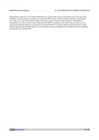 Redes de comunicaciones                                             10. TRANSMISIÓN MULTIMEDIA EN REDES IP


Normalmente la petición con el método INVITE lleva un cuerpo donde viaja una descripción de la sesión que quiere
establecer, esta descripción es realizada con el protocolo SDP. En ella se indica el tipo de contenido a intercambiar
(voz, vídeo, etc.) y sus características (códecs, direcciones, puertos donde se espera recibirlos, velocidades de
transmisión, etc.). Esto se conoce como "oferta de sesión SDP". La respuesta a esta oferta viaja, en este caso, en el
cuerpo de la respuesta definitiva a la petición con el método INVITE. La misma contiene la descripción de la sesión
desde el punto de vista del destinatario. Si las descripciones fueran incompatibles la sesión debe terminarse (mediante
una petición con el método BYE).




         http://guimi.net                                                                                        84 / 99
 