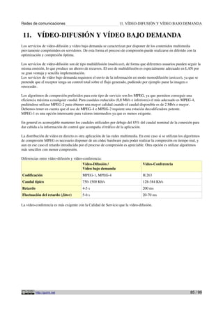 Redes de comunicaciones                                           11. VÍDEO-DIFUSIÓN Y VÍDEO BAJO DEMANDA


 11. VÍDEO-DIFUSIÓN Y VÍDEO BAJO DEMANDA
Los servicios de vídeo-difusión y vídeo bajo demanda se caracterizan por disponer de los contenidos multimedia
previamente comprimidos en servidores. De esta forma el proceso de compresión puede realizarse en diferido con la
optimización y compresión óptima.

Los servicios de vídeo-difusión son de tipo multidifusión (multicast), de forma que diferentes usuarios pueden seguir la
misma emisión, lo que produce un ahorro de recursos. El uso de multidifusión es especialmente adecuado en LAN por
su gran ventaja y sencilla implementación.
Los servicios de vídeo bajo demanda requieren el envío de la información en modo monodifusión (unicast), ya que se
pretende que el receptor tenga un control total sobre el flujo generado, pudiendo por ejemplo parar la imagen o
retroceder.

Los algoritmos de compresión preferidos para este tipo de servicio son los MPEG, ya que permiten conseguir una
eficiencia máxima a cualquier caudal. Para caudales reducidos (0,8 Mb/s e inferiores) el más adecuado es MPEG-4,
pudiéndose utilizar MPEG-2 para obtener una mayor calidad cuando el caudal disponible es de 2 Mb/s o mayor.
Debemos tener en cuenta que el uso de MPEG-4 o MPEG-2 requiere una estación decodificadora potente.
MPEG-1 es una opción interesante para valores intermedios ya que es menos exigente.

En general es aconsejable mantener los caudales utilizados por debajo del 85% del caudal nominal de la conexión para
dar cabida a la información de control que acompaña el tráfico de la aplicación.

La distribución de vídeo en directo es otra aplicación de las redes multimedia. En este caso si se utilizan los algoritmos
de compresión MPEG es necesario disponer de un códec hardware para poder realizar la compresión en tiempo real, y
aun en ese caso el retardo introducido por el proceso de compresión es apreciable. Otra opción es utilizar algoritmos
más sencillos con menor compresión.

Diferencias entre vídeo-difusión y vídeo-conferencia:
                                         Vídeo-Difusión /                          Vídeo-Conferencia
                                         Vídeo bajo demanda
Codificación                             MPEG-1, MPEG-4                            H.263
Caudal típico                            750-1500 Kb/s                             128-384 Kb/s
Retardo                                  4-5 s                                     200 ms
Fluctuación del retardo (Jitter)         5-6 s                                     20-70 ms

La vídeo-conferencia es más exigente con la Calidad de Servicio que la vídeo-difusión.




          http://guimi.net                                                                                         85 / 99
 