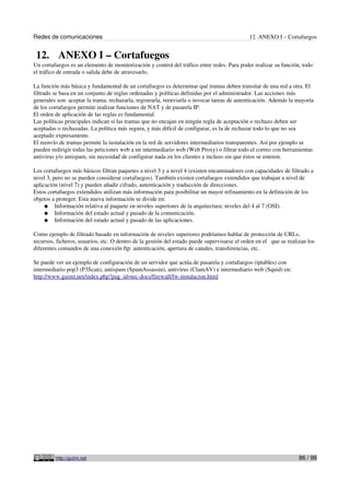 Redes de comunicaciones                                                                      12. ANEXO I – Cortafuegos


 12. ANEXO I – Cortafuegos
Un cortafuegos es un elemento de monitorización y control del tráfico entre redes. Para poder realizar su función, todo
el tráfico de entrada o salida debe de atravesarlo.

La función más básica y fundamental de un cortafuegos es determinar qué tramas deben transitar de una red a otra. El
filtrado se basa en un conjunto de reglas ordenadas y políticas definidas por el administrador. Las acciones más
generales son: aceptar la trama, rechazarla, registrarla, reenviarla o invocar tareas de autenticación. Además la mayoría
de los cortafuegos permite realizar funciones de NAT y de pasarela IP.
El orden de aplicación de las reglas es fundamental.
Las políticas principales indican si las tramas que no encajan en ningún regla de aceptación o rechazo deben ser
aceptadas o rechazadas. La política más segura, y más difícil de configurar, es la de rechazar todo lo que no sea
aceptado expresamente.
El reenvío de tramas permite la instalación en la red de servidores intermediarios transparentes. Así por ejemplo se
pueden redirigir todas las peticiones web a un intermediario web (Web Proxy) o filtrar todo el correo con herramientas
antivirus y/o antispam, sin necesidad de configurar nada en los clientes e incluso sin que éstos se enteren.

Los cortafuegos más básicos filtran paquetes a nivel 3 y a nivel 4 (existen encaminadores con capacidades de filtrado a
nivel 3, pero no se pueden considerar cortafuegos). También existen cortafuegos extendidos que trabajan a nivel de
aplicación (nivel 7) y pueden añadir cifrado, autenticación y traducción de direcciones.
Estos cortafuegos extendidos utilizan más información para posibilitar un mayor refinamiento en la definición de los
objetos a proteger. Esta nueva información se divide en:
     ● Información relativa al paquete en niveles superiores de la arquitectura; niveles del 4 al 7 (OSI).
     ● Información del estado actual y pasado de la comunicación.
     ● Información del estado actual y pasado de las aplicaciones.

Como ejemplo de filtrado basado en información de niveles superiores podríamos hablar de protección de URLs,
recursos, ficheros, usuarios, etc. O dentro de la gestión del estado puede supervisarse el orden en el que se realizan los
diferentes comandos de una conexión ftp: autenticación, apertura de canales, transferencias, etc.

Se puede ver un ejemplo de configuración de un servidor que actúa de pasarela y cortafuegos (iptables) con
intermediario pop3 (P3Scan), antispam (SpamAssassin), antivirus (ClamAV) e intermediario web (Squid) en:
http://www.guimi.net/index.php?pag_id=tec-docs/firewall/fw-instalacion.html




         http://guimi.net                                                                                          86 / 99
 