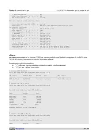 Redes de comunicaciones                                                         13. ANEXO II – Comandos para la gestión de red

   IP Routing Enabled. . . . . . . . : No
   WINS Proxy Enabled. . . . . . . . : No
   DNS Suffix Search List. . . . . . : upv.es

Ethernet adapter Local Area Connection:

   Connection-specific DNS Suffix                    . : upv.es
   Description . . . . . . . . . .                   . : Marvell Yukon 88E8001/8003/8010 PCI Gigab
it Ethernet Controller
   Physical Address. . . . . . . .                   .   :   00-15-F2-xx-xx-xx
   DHCP Enabled. . . . . . . . . .                   .   :   Yes
   Autoconfiguration Enabled . . .                   .   :   Yes
   IP Address. . . . . . . . . . .                   .   :   158.42.222.x
   Subnet Mask . . . . . . . . . .                   .   :   255.255.255.0
   Default Gateway . . . . . . . .                   .   :   158.42.222.250
   DHCP Server . . . . . . . . . .                   .   :   158.42.xxx.x
   DNS Servers . . . . . . . . . .                   .   :   158.42.250.195
                                                             158.42.250.65
   Primary WINS Server .         .   .   .   .   .   .   :   158.42.250.200
   Secondary WINS Server         .   .   .   .   .   .   :   158.42.xxx.x
   Lease Obtained. . . .         .   .   .   .   .   .   :   martes, 14 de octubre de 2008 9:22:53
   Lease Expires . . . .         .   .   .   .   .   .   :   jueves, 16 de octubre de 2008 9:22:53




nbtscan
nbtscan es un comando de los sistemas POSIX que muestra estadísticas de NetBIOS y conexiones de NetBIOS sobre
TCP/IP. El comando equivalente en sistemas Windows es nbtstat.

Los parámetros más interesantes son:
    ● “-v” indica que muestre una salida con más información (similar a nbtstat).
    ● “-h” hace que explique los servicios.

$ nbtscan 158.42.222.x
Doing NBT name scan for addresses from 158.42.222.x

IP address       NetBIOS Name     Server    User             MAC address
------------------------------------------------------------------------------
158.42.222.x     MAQUINA01        <server> <unknown>         00:15:f2:xx:xx:xx

$
$ nbtscan -v 158.42.222.x
Doing NBT name scan for addresses from 158.42.222.x


NetBIOS Name Table for Host 158.42.222.x:

Name             Service          Type
----------------------------------------
MAQUINA01        <00>             UNIQUE
MAQUINA01        <20>             UNIQUE
UPVNET           <00>              GROUP
UPVNET           <1e>              GROUP
UPVNET           <1d>             UNIQUE
__MSBROWSE__ <01>               GROUP

Adapter address: 00:15:f2:xx:xx:xx
----------------------------------------

$
$ nbtscan -vh 158.42.222.x
Doing NBT name scan for addresses from 158.42.222.x


NetBIOS Name Table for Host 158.42.222.x:

Name                   Service                    Type



          http://guimi.net                                                                                            89 / 99
 