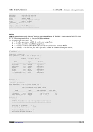Redes de comunicaciones                                         13. ANEXO II – Comandos para la gestión de red

----------------------------------------
MAQUINA01        Workstation Service
MAQUINA01        File Server Service
UPVNET           Domain Name
UPVNET           Browser Service Elections
UPVNET           Master Browser
__MSBROWSE__ Master Browser

Adapter address: 00:15:f2:xx:xx:xx
----------------------------------------




nbtstat
nbtstat es un comando de lo sistemas Windows muestra estadísticas de NetBIOS y conexiones de NetBIOS sobre
TCP/IP. El comando equivalente en sistemas POSIX es nbtscan.
Los parámetros más interesantes son:
    ● “-n” indica que muestre la tabla de nombres del equipo local.
    ● “-c” indica que utilice la caché del equipo local.
    ● “-r” verifica que los nombres NetBIOS se resuelven correctamente mediante WINS.
    ● “-a nombre” o “-A dirección_IP” indica que utilice la tabla de nombres de un equipo remoto.

W:>nbtstat -n

Local Area Connection:
Node IpAddress: [158.42.222.x] Scope Id: []

                     NetBIOS Local Name Table

       Name               Type         Status
    ---------------------------------------------
    MAQUINA01      <00> UNIQUE       Registered
    MAQUINA01      <20> UNIQUE       Registered
    UPVNET         <00> GROUP        Registered
    UPVNET         <1E> GROUP        Registered
    UPVNET         <1D> UNIQUE       Registered
    ..__MSBROWSE__.<01> GROUP        Registered




W:>nbtstat -c

Local Area Connection:
Node IpAddress: [158.42.222.x] Scope Id: []

                        NetBIOS Remote Cache Name Table

        Name              Type       Host Address     Life [sec]
    ------------------------------------------------------------
    TYNDAREUS      <20> UNIQUE           158.42.250.x         587
    JUNO.UPVNET.UPV<2E> UNIQUE           158.42.250.x         467

W:>nbtstat -r

    NetBIOS Names Resolution and Registration Statistics
    ----------------------------------------------------

    Resolved By Broadcast           = 0
    Resolved By Name Server         = 4608

    Registered By Broadcast   = 0
    Registered By Name Server = 12




          http://guimi.net                                                                             90 / 99
 