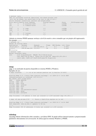 Redes de comunicaciones                                            13. ANEXO II – Comandos para la gestión de red


$ netstat -puta
(Not all processes could be identified, non-owned process info
 will not be shown, you would have to be root to see it all.)
Active Internet connections (servers and established)
Proto Recv-Q Send-Q Local Address           Foreign Address                   State         PID/Program name
tcp        0      0 localhost:2208          *:*                               LISTEN       -
tcp        0      0 *:vmware-authd          *:*                               LISTEN       -
[...]
tcp6       0      0 *:www                   *:*                               LISTEN       -
tcp6       0      0 *:ssh                   *:*                               LISTEN       -
[...]
udp        0      0 *:sunrpc                *:*                                            -
udp        0      0 *:ipp                   *:*                                            -

Además en sistemas POSIX netstat sustituye a nivel de usuario a otros comandos que son propios del superusuario.
Por ejemplo route:
$ netstat -nr
Kernel IP routing table
Destination     Gateway         Genmask         Flags   MSS Window irtt Iface
158.42.xxx.0    0.0.0.0         255.255.255.0   U         0 0         0 eth1
0.0.0.0         158.42.xxx.250 0.0.0.0          UG        0 0         0 eth1
O ifconfig:
$ netstat -inet
Kernel Interface table
eth1      Link encap:Ethernet HWaddr 00:17:9A:xx:xx:xx
          inet addr:158.42.xxx.x Bcast:158.42.xxx.255 Mask:255.255.255.0
          inet6 addr: fe80::217:9aff:fe39:xxxx/64 Scope:Link
[...]




nmap
nmap es un analizador de puertos disponible en sistemas POSIX y Windows.
Ejemplos de uso:
$ nmap localhost            <-- Si no se indican puertos con -p analiza [0-1023]

Starting Nmap 4.11 ( http://www.insecure.org/nmap/ ) at 2008-10-17 14:34 CEST
Interesting ports on localhost (127.0.0.1):
Not shown: 1672 closed ports
PORT     STATE SERVICE
22/tcp   open ssh
80/tcp   open http
111/tcp open rpcbind
113/tcp open auth
631/tcp open ipp
902/tcp open iss-realsecure-sensor
3306/tcp open mysql
5432/tcp open postgres

nmap finished: 1 IP address (1 host up) scanned in 0.209 seconds$ nmap 192.168.1.1

$ nmap -sP xxx.xx.xxx.0/24         <-- Busca e identifica equipos en la red

Starting Nmap 4.11 ( http://www.insecure.org/nmap/ ) at 2008-10-17 14:34 CEST
Host maquina01 (xxx.xx.xxx.1) appears to be up.
[...]
Nmap finished: 256 IP addresses (5 hosts up) scanned in 2.258 seconds




nslookup
nslookup obtiene información sobre consultas y servidores DNS. Se puede utilizar interactivamente o proporcionando
parámetros directamente en la invocación. Se utiliza igual en sistemas Windows y POSIX.



         http://guimi.net                                                                                   93 / 99
 