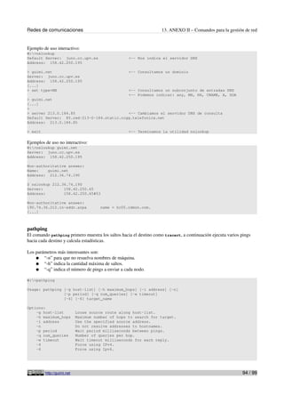 Redes de comunicaciones                                             13. ANEXO II – Comandos para la gestión de red


Ejemplo de uso interactivo:
W:>nslookup
Default Server: juno.cc.upv.es                     <-- Nos indica el servidor DNS
Address: 158.42.250.195

> guimi.net                                        <-- Consultamos un dominio
Server: juno.cc.upv.es
Address: 158.42.250.195
[...]
> set type=MX                                      <-- Consultamos un subconjunto de entradas DNS
                                                   <-- Podemos indicar: any, MX, NS, CNAME, A, SOA
> guimi.net
[...]
>
> server 213.0.184.85                      <-- Cambiamos el servidor DNS de consulta
Default Server: 85.red-213-0-184.static.ccgg.telefonica.net
Address: 213.0.184.85

> exit                                             <-- Terminamos la utilidad nslookup

Ejemplos de uso no interactivo:
W:>nslookup guimi.net
Server: juno.cc.upv.es
Address: 158.42.250.195

Non-authoritative answer:
Name:    guimi.net
Address: 212.36.74.190

$ nslookup 212.36.74.190
Server:         158.42.250.65
Address:        158.42.250.65#53

Non-authoritative answer:
190.74.36.212.in-addr.arpa             name = hc05.cdmon.com.
[...]



pathping
El comando pathping primero muestra los saltos hacia el destino como tracert, a continuación ejecuta varios pings
hacia cada destino y calcula estadísticas.

Los parámetros más interesantes son:
    ● “-n” para que no resuelva nombres de máquina.
    ● “-h” indica la cantidad máxima de saltos.
    ● “-q” indica el número de pings a enviar a cada nodo.

W:>pathping

Usage: pathping [-g host-list] [-h maximum_hops] [-i address] [-n]
                [-p period] [-q num_queries] [-w timeout]
                [-4] [-6] target_name

Options:
    -g host-list            Loose source route along host-list.
    -h maximum_hops         Maximum number of hops to search for target.
    -i address              Use the specified source address.
    -n                      Do not resolve addresses to hostnames.
    -p period               Wait period milliseconds between pings.
    -q num_queries          Number of queries per hop.
    -w timeout              Wait timeout milliseconds for each reply.
    -4                      Force using IPv4.
    -6                      Force using Ipv6.




         http://guimi.net                                                                                   94 / 99
 