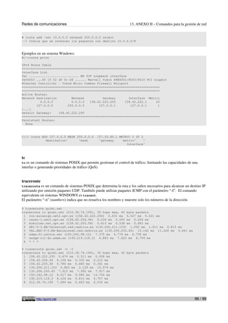 Redes de comunicaciones                                              13. ANEXO II – Comandos para la gestión de red


# route add -net 10.0.0.0 netmask 255.0.0.0 reject
--> Indica que se rechacen los paquetes con destino 10.0.0.0/8



Ejemplos en un sistema Windows:
W:>route print

IPv4 Route Table
===========================================================================
Interface List
0x1 ........................... MS TCP Loopback interface
0x50003 ...00 15 f2 d0 0c b8 ...... Marvell Yukon 88E8001/8003/8010 PCI Gigabit
Ethernet Controller - Trend Micro Common Firewall Miniport
===========================================================================
===========================================================================
Active Routes:
Network Destination        Netmask          Gateway        Interface Metric
          0.0.0.0          0.0.0.0   158.42.222.250     158.42.222.1     20
        127.0.0.0        255.0.0.0        127.0.0.1         127.0.0.1     1
[...]
Default Gateway:    158.42.222.250
===========================================================================
Persistent Routes:
  None



C:> route ADD 157.0.0.0 MASK 255.0.0.0         157.55.80.1 METRIC 3 IF 2
             destination^      ^mask             ^gateway     metric^     ^
                                                                Interface^



tc
tc es un comando de sistemas POSIX que permite gestionar el control de tráfico, limitando las capacidades de una
interfaz o generando prioridades de tráfico (QoS).


traceroute
traceroute   es un comando de sistemas POSIX que determina la ruta y los saltos necesarios para alcanzar un destino IP
utilizando por omisión paquetes UDP. También puede utilizar paquetes ICMP con el parámetro “-I”. El comando
equivalente en sistemas WINDOWS es tracert.
El parámetro “-n” (numbers) indica que no resuelva los nombres y muestre solo los números de la dirección.

$ traceroute guimi.net
traceroute to guimi.net (212.36.74.190), 30 hops max, 40 byte packets
 1 rou-aulasiqn.net2.upv.es (158.42.222.250) 0.631 ms 0.527 ms 0.521 ms
 2 cauac-1.net2.upv.es (158.42.254.94) 0.234 ms 0.205 ms 0.204 ms
 3 kukulcan.net.upv.es (158.42.255.58) 0.613 ms 0.538 ms 0.683 ms
 4 GE1-0-3.EB-Valencia0.red.rediris.es (130.206.211.153) 1.092 ms 1.011 ms 0.815 ms
 5 VAL.XE0-0-0.EB-Barcelona0.red.rediris.es (130.206.250.45) 15.142 ms 11.206 ms 5.661 ms
 6 adam.01.catnix.net (193.242.98.12) 7.375 ms 6.776 ms 6.758 ms
 7 sw2pp-rc1-dc.adam.es (195.219.118.3) 6.883 ms 7.623 ms 8.799 ms
 8 * * *

$ traceroute guimi.net -n -I
traceroute to guimi.net (212.36.74.190), 30 hops max, 40 byte packets
 1 158.42.222.250 0.674 ms 0.511 ms 0.508 ms
 2 158.42.254.94 8.106 ms 0.335 ms 0.212 ms
 3 158.42.255.58 0.786 ms 0.485 ms 0.341 ms
 4 130.206.211.153 0.802 ms 2.129 ms 15.974 ms
 5 130.206.250.45 7.915 ms 7.992 ms 7.917 ms
 6 193.242.98.12 8.017 ms 9.086 ms 14.754 ms
 7 195.219.118.3 8.104 ms 9.810 ms 6.707 ms
 8 212.36.74.190 7.284 ms 6.463 ms 6.530 ms




         http://guimi.net                                                                                      96 / 99
 