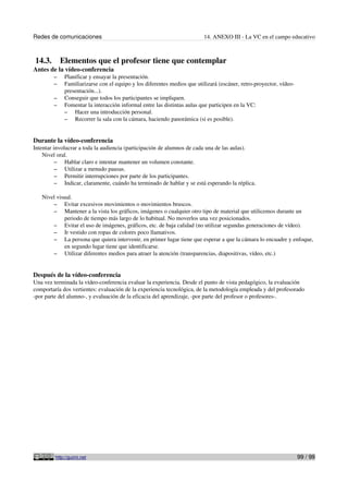 Redes de comunicaciones                                                  14. ANEXO III - La VC en el campo educativo



14.3.       Elementos que el profesor tiene que contemplar
Antes de la vídeo-conferencia
        –    Planificar y ensayar la presentación.
        –    Familiarizarse con el equipo y los diferentes medios que utilizará (escáner, retro-proyector, vídeo-
             presentación...).
        –    Conseguir que todos los participantes se impliquen.
        –    Fomentar la interacción informal entre las distintas aulas que participen en la VC:
             – Hacer una introducción personal.
             – Recorrer la sala con la cámara, haciendo panorámica (si es posible).



Durante la vídeo-conferencia
Intentar involucrar a toda la audiencia (participación de alumnos de cada una de las aulas).
    Nivel oral.
          – Hablar claro e intentar mantener un volumen constante.
          – Utilizar a menudo pausas.
          – Permitir interrupciones por parte de los participantes.
          – Indicar, claramente, cuándo ha terminado de hablar y se está esperando la réplica.

   Nivel visual.
       – Evitar excesivos movimientos o movimientos bruscos.
       – Mantener a la vista los gráficos, imágenes o cualquier otro tipo de material que utilicemos durante un
            periodo de tiempo más largo de lo habitual. No moverlos una vez posicionados.
       – Evitar el uso de imágenes, gráficos, etc. de baja calidad (no utilizar segundas generaciones de vídeo).
       – Ir vestido con ropas de colores poco llamativos.
       – La persona que quiera intervenir, en primer lugar tiene que esperar a que la cámara lo encuadre y enfoque,
            en segundo lugar tiene que identificarse.
       – Utilizar diferentes medios para atraer la atención (transparencias, diapositivas, vídeo, etc.)



Después de la vídeo-conferencia
Una vez terminada la vídeo-conferencia evaluar la experiencia. Desde el punto de vista pedagógico, la evaluación
comportaría dos vertientes: evaluación de la experiencia tecnológica, de la metodología empleada y del profesorado
-por parte del alumno-, y evaluación de la eficacia del aprendizaje, -por parte del profesor o profesores-.




         http://guimi.net                                                                                           99 / 99
 