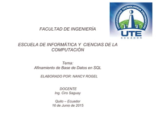 FACULTAD DE INGENIERÍA
ESCUELA DE INFORMÁTICA Y CIENCIAS DE LA
COMPUTACIÓN
Tema:
Afinamiento de Base de Datos en SQL
ELABORADO POR: NANCY ROGEL
DOCENTE
Ing. Ciro Saguay
Quito – Ecuador
16 de Junio de 2015
 