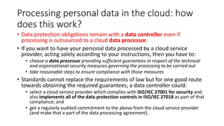 Processing personal data in the cloud: how
does this work?
• Data protection obligations remain with a data controller even if
processing is outsourced to a cloud data processor.
• If you want to have your personal data processed by a cloud service
provider, acting solely according to your instructions, then you have to:
• choose a data processor providing sufficient guarantees in respect of the technical
and organisational security measures governing the processing to be carried out
• take reasonable steps to ensure compliance with those measures
• Standards cannot replace the requirements of law but for one good route
towards obtaining the required guarantees, a data controller could:
• select a cloud service provider which complies with ISO/IEC 27001 for security and
also implements all of the data protection controls in ISO/IEC 27018 as part of that
compliance; and
• get a regularly audited commitment to the above from the cloud service provider
(and make that a part of the data processing agreement).
 