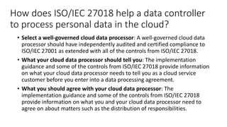 How does ISO/IEC 27018 help a data controller
to process personal data in the cloud?
• Select a well-governed cloud data processor: A well-governed cloud data
processor should have independently audited and certified compliance to
ISO/IEC 27001 as extended with all of the controls from ISO/IEC 27018.
• What your cloud data processor should tell you: The implementation
guidance and some of the controls from ISO/IEC 27018 provide information
on what your cloud data processor needs to tell you as a cloud service
customer before you enter into a data processing agreement.
• What you should agree with your cloud data processor: The
implementation guidance and some of the controls from ISO/IEC 27018
provide information on what you and your cloud data processor need to
agree on about matters such as the distribution of responsibilities.
 