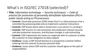 What’s in ISO/IEC 27018 (selected)?
• Title: Information technology — Security techniques — Code of
practice for protection of personally identifiable information (PII) in
public clouds acting as PII processors
• Controls: Cloud data processor (CDP) shows that it is a data processor (not a
controller) by processing data only to implement customer instructions
• Controls: CDP knows where data is stored and is sure where it is sending it
• Controls: CDP ensures its sub-contractors also implement relevant security
and data protection measures, and discloses changes in sub-contracting
• Controls: CDP implements the means to cooperate with its customer to allow
the customer to meet obligations to data subjects
• Guidance: issues a CDP should disclose to a prospective customer before
entering into the contract to process personal data
• Guidance: issues where CDP and the customer should agree on the split of
responsibilities
 