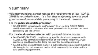 In summary
• Voluntary standards cannot replace the requirements of law. ISO/IEC
27018 is not a destination. It’s a first step in a journey towards good
governance of personal data processing in the cloud. However …
• For the public cloud data processor:
• ISO/IEC 27018 shows how to add “privacy” to an existing ISO/IEC 27001
certification so that customers who have personal data to process can more
confidently use the service.
• For the cloud service customer with personal data to process:
• Certified ISO/IEC 27001 compliance by a public cloud data processor with
ISO/IEC 27002 controls extended with all of the controls in ISO/IEC 27018
provides a good baseline for doing the essential due diligence; and
• ISO/IEC 27018 also addresses matters a public cloud data processor should be
disclosing to its customers and matters that may need to be addressed in a
data processing agreement.
 