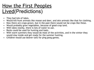 How the First Peoples Lived (Predictions) They had lots of lakes. Would kill/hunt animals like moose and deer, and skin animals like that for clothing. Now there are crops grown, but in the past there would not be crops like these. Would probably grow vegetables, because of good crop land. With lakes nearby, there is lots of water to use. Rocks could be used for hunting and tools. With warm summers they would do most of the activities, and in the winter they would stay inside and get ready for the summer hunting.  Children would use beaver tails for ping pong games. 