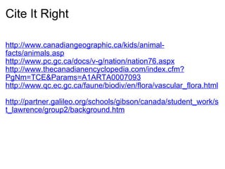 Cite It Right http://www.canadiangeographic.ca/kids/animal-facts/animals.asp http://www.pc.gc.ca/docs/v-g/nation/nation76.aspx http://www.thecanadianencyclopedia.com/index.cfm?PgNm=TCE&Params=A1ARTA0007093 http://www.qc.ec.gc.ca/faune/biodiv/en/flora/vascular_flora.html   http://partner.galileo.org/schools/gibson/canada/student_work/st_lawrence/group2/background.htm   