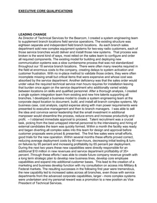 EXECUTIVE CORE QUALIFICATIONS
LEADING CHANGE
As Director of Technical Services for the Bearcom, I created a system engineering team
to supplement branch locations field service operations. The existing structure was
eighteen separate and independent field branch locations. As each branch sales
department sold new complex equipment systems for two-way radio customers, each of
those service branches would deliver and install those new systems. That process was
broken is the worst kind of ways, most relied on the sales team to configure and order
all required components. The existing model for building and deploying new
communication systems was a slow cumbersome process that was not standardized
throughout our 18 service branch locations. There were often many reworks required in
the field at enormous costs to the company, creating delays to system activation and
customer frustration. With no in-place method to validate those orders, they were often
incomplete missing small but critical items that were expensive and whose cost was
absorbed by the service department. Another deficiency was that the sales order would
under value the required technical service man hours requires for installation leaving
that burden once again on the service department who additionally varied widely
between locations on skills and qualified personnel. After a thorough analysis, I created
a single system integration team from existing and new hire talents supporting all
branches. I developed a business model to create a system engineering team at the
corporate depot location to document, build, and install all branch complex systems. My
business case, cost analysis, capitol expense along with man power requirements were
presented to executive management and then to branch managers. I was able to sell
the idea and convince senior leadership that the small investment in additional
manpower would streamline the process, reduce errors and increase productivity and
profit. – I obtained immediate approval to proceed. Talent recruitment was a crucial
task, picking from the best untapped internal personnel to the interviewing and hiring of
external candidates the team was quickly formed. Within a month the facility was ready
and began diverting all complex sales into this team for design and approval before
customer proposals were priced & presented. The first few sales were small efforts,
good trials for the new operation. Within several months these efforts proved correct,
reducing average deployment costs by 80 man-hours, decreasing initial testing & turn-
on failures by 95 percent and increasing profitability by 65 percent per deployment.
During the next two years these new capabilities were directly responsible for an
additional $10 million in new revenues and service department profitability of 35+
percent .Through these efforts I was able to create future company revenue growth with
a long term strategic plan to develop new business lines, develop core employee
capabilities and expand into additional customer bases. This lead to the creation of a
marketing and business develop function with my consultation on access into Military &
Federal markets. The resulting successes in the following first year were tremendous,
the new capability led to increased sales across all branches, even those with service
departments from the advanced corporate capabilities, larger - more complex systems
were undertaken and my personal reward was a promotion to a new position as Vice
President of Technical Services.
 