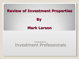 Review of Investment Properties By  Mark Larson Presented to: Investment Professionals 
