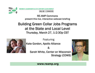 RE-AMP Commons
    present this live, interactive webcast briefing

Building G
         Green Collar Jobs Programs
               C
    at the State and Local Level
     Th d March 27 1 2 30 CST
     Thursday, M h 27, 1-2:30p

                  Featuring
     Kate Gordon, Apollo Alliance
                      
        Sarah White, Center on Wisconsin
                         Strategy (COWS)

                www.reamp.org
 