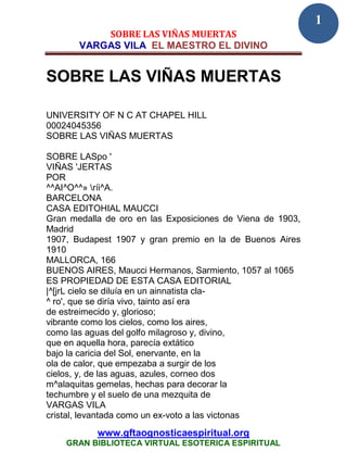 1
           SOBRE LAS VIÑAS MUERTAS
       VARGAS VILA EL MAESTRO EL DIVINO


SOBRE LAS VIÑAS MUERTAS

UNIVERSITY OF N C AT CHAPEL HILL
00024045356
SOBRE LAS VIÑAS MUERTAS

SOBRE LASpo '
VIÑAS 'JERTAS
POR
^^AI^O^^» ríi^A.
BARCELONA
CASA EDITOHIAL MAUCCI
Gran medalla de oro en las Exposiciones de Viena de 1903,
Madrid
1907, Budapest 1907 y gran premio en la de Buenos Aires
1910
MALLORCA, 166
BUENOS AIRES, Maucci Hermanos, Sarmiento, 1057 al 1065
ES PROPIEDAD DE ESTA CASA EDITORIAL
|^[jrL cielo se diluía en un ainnatista cla-
^ ro', que se diría vivo, tainto así era
de estreimecido y, glorioso;
vibrante como los cielos, como los aires,
como las aguas del golfo milagroso y, divino,
que en aquella hora, parecía extático
bajo la caricia del Sol, enervante, en la
ola de calor, que empezaba a surgir de los
cielos, y, de las aguas, azules, corneo dos
m^alaquitas gemelas, hechas para decorar la
techumbre y el suelo de una mezquita de
VARGAS VILA
cristal, levantada como un ex-voto a las victonas
           www.gftaognosticaespiritual.org
    GRAN BIBLIOTECA VIRTUAL ESOTERICA ESPIRITUAL
 