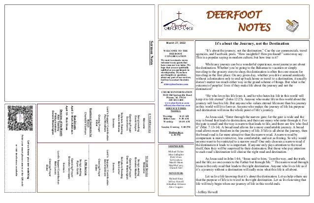 DEERFOOT
NOTES
March 27, 2022
WELCOME TO THE
DEEROOT
CONGREGATION
We want to extend a warm
welcome to any guests that
have come our way today. We
hope that you are spiritually
uplifted as you participate in
worship today. If you have
any thoughts or questions
about any part of our services,
feel free to contact the elders
at:
elders@deerfootcoc.com
Let
us
know
you
are
watching
Point
your
smart
phone
camera
at
the
QR
code
or
visit
deerfootcoc.com/hello
CHURCH INFORMATION
5348 Old Springville Road
Pinson, AL 35126
205-833-1400
www.deerfootcoc.com
office@deerfootcoc.com
SERVICE TIMES
Sundays:
Worship 8:15 AM
Bible Class 9:30 AM
Worship 10:30 AM
Sunday Evening 5:00 PM
Wednesdays:
6:30 PM
SHEPHERDS
Michael Dykes
John Gallagher
Rick Glass
Sol Godwin
Merrill Mann
Skip McCurry
Darnell Self
MINISTERS
Richard Harp
Jeffrey Howell
Johnathan Johnson
Alex Coggins
10:30
AM
Service
Welcome
Song
Leading
Brandon
Madaris
Opening
Prayer
Dennis
Washington
Scripture
Reading
Bob
Carter
Sermon
Lord’s
Supper
/
Contribution
David
Gilmore
Closing
Prayer
Elder
————————————————————
5
PM
Service
Song
Leading
Ryan
Cobb
Opening
Prayer
Brandon
Cacioppo
Sermon
Lord’s
Supper/Contribution
Matt
Levan
Closing
Prayer
Elder
8:15
AM
Service
Welcome
Song
Leading
David
Hayes
Opening
Prayer
Evan
Harris
Scripture
Reading
Denis
Williams
Sermon
Lord’s
Supper/
Contribution
Paul
Windham
Closing
Prayer
Elder
Baptismal
Garments
for
March
Charlotte
VanHorn
It’s about the Journey, not the Destination
“It’s about the journey, not the destination.” Cue the car commercials, travel
agencies, and Facebook posts. “How insightful! How profound!” some may say.
This is a popular saying in modern culture, but how true is it?
While any journey can be a wonderful experience, most journeys are about
the destination. Whether you’re going to the Bahamas to vacation or simply
traveling to the grocery store to shop, the destination is often the core reason for
traveling in the first place. On any given day, whether you drive around aimlessly
without a destination only to end up back home or travel to a destination, it usually
doesn’t matter too much either way in the grand scheme of things. But what is the
outcome of peoples’ lives if they make life about the journey and not the
destination?
“He who loves his life loses it, and he who hates his life in this world will
keep it to life eternal” (John 12:25). Anyone who make life in this world about the
journey will lose his life. But anyone who values eternal life more than his journey
in this world will live forever. Anyone who makes the journey of life his purpose
and destination will miss the whole point of life’s journey.
As Jesus said, “Enter through the narrow gate; for the gate is wide and the
way is broad that leads to destruction, and there are many who enter through it. For
the gate is small and the way is narrow that leads to life, and there are few who find
it” (Mat. 7:13-14). A broad road allows for a more comfortable journey. A broad
road allows more freedom in the journey of life. If life is all about the journey, then
the broad road is far more attractive than the narrow road. A narrow road by
comparison is more restrictive, less comfortable, and not as freeing. So why would
anyone want to be restricted to a narrow road? One only chooses a narrow road if
the destination it leads to is important. If anyone only pays attention to the road
itself, then they will be surprised by their destination. But those who pay attention
to each road’s destination will choose the right road and destination.
As Jesus said in John 14:6, “Jesus said to him, ‘I am the way, and the truth,
and the life; no one comes to the Father but through Me.’” The narrow road through
Jesus is the only road that leads to the right destination. Anyone who lives life as if
it’s a journey without a destination will sadly miss what this life is all about.
Let us live life knowing that it’s about the destination. Let us help others see
that the purpose of life is to travel to the right destination. Let us live knowing that
life will truly begin when our journey of life in this world ends.
~Jeffrey Howell
Bus
Drivers
April
3–
Mark
Adkinson
April
10-
Rick
Glass
Deacons
of
the
Month
Alan
Townley
Phillip
VanHorn
Dennis
Washington
Sermon
Notes
 