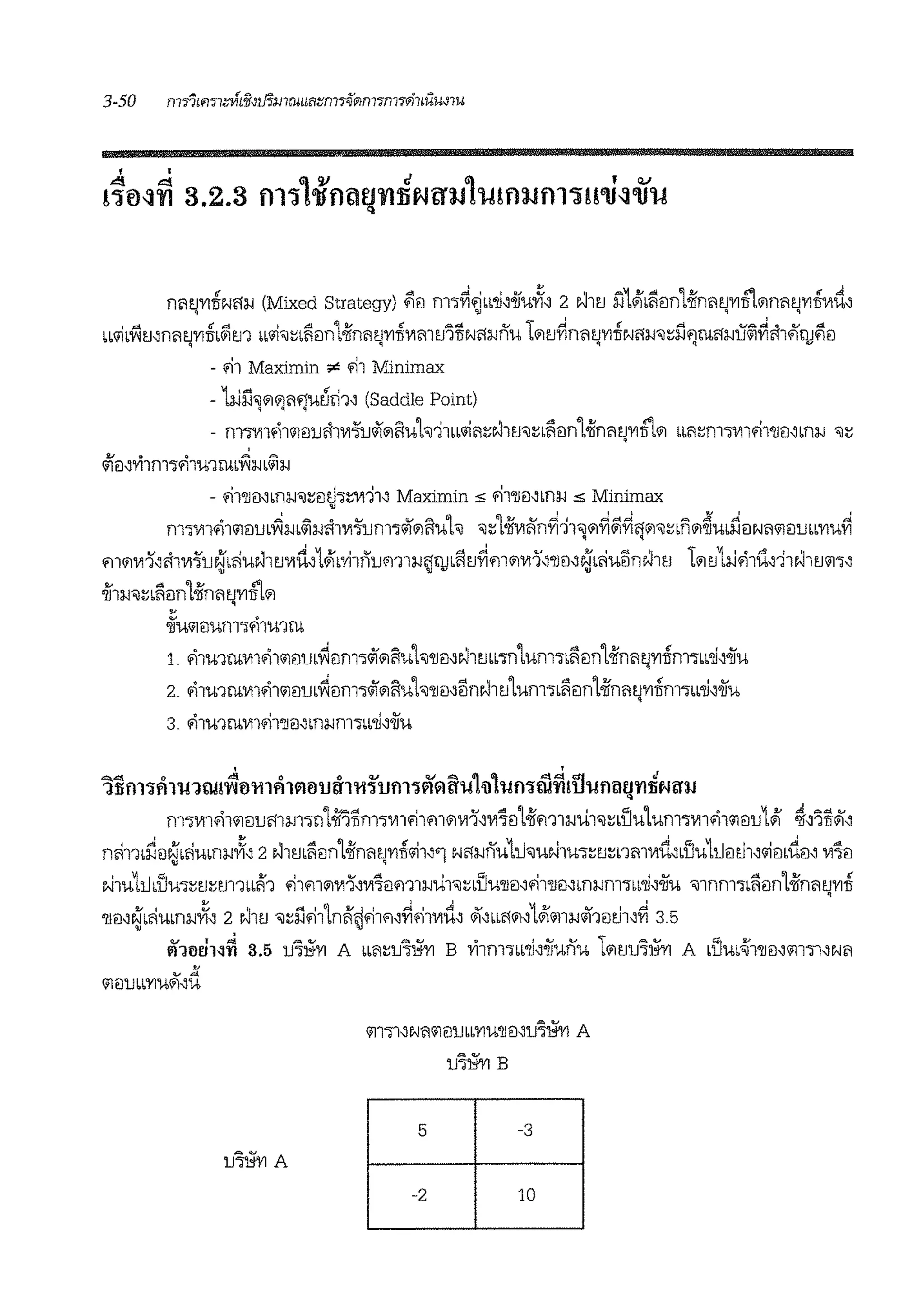 nritJ'l'1TIN<l:iJ (Mixed Strategy) ~il m1~fiLL~'oiiu.Ji, 2 NltJ l'l1J!LliilnLiin'11J'YIITL'1nritJ'YITIV1ti,q '>l ~ q
w1iLV1mnritJ'l'1TIL&im w1i'1:::Llir:in1>iinr11J'l'1TIV1m1.11liN<l:iJnu l'11J~nri1J'l'1TIN'1:iJ'1:::l1flrn'1:iJu&l~'114lru~r:iq q q q ""
- '11 Maximin ;e '11 Minimax
- 1:iil1~'1i)rlf)U~'11' (Saddle Point)
- f111Vllfll<ilr:llJ'11111.'.J'lJ~'1ftUh11LLlii61:::N11J'1:::Lliilnt>ifnm.J'YIITL'1 LL61:::m1V11fil'llil'bn;;J '1:::
!!..I 0 0 = ,,,.
<ilr:l,'1'11f1l'lfl1U1llim:iJL<il:iJ
- fi1'llmLn:lJ'1:::mh:::11111' Maximin s fll'llil"f1:iJ s Minimax
•
f111Vllfll'ilr:llJLYl:iJL&im'1111.'.J'lJm'l~OlftUh '1:::t>if111'1n~11~'1~&i~'f'1'1:::Ln'1~u.nr:lNrl'ilillJLb'YIU~
rn'11111',rl1111.'.J'lJ~•<iuN1m1ti,1JI•'Yi1nJJm1:iJj'llJ•litJ~rn'11111,'llil~~•<iu5nN11J l'11J1iJ'11u,11N11J'1'l'
oii1:lJ'1:::Lliiln1>iinii~'l'1ITL'1
•
oiftt'iJ!JUf1l'lfl1U1lli
1. '11u1rn1111'11<il!llJb~ilm'l~'1ftUh'llil'NlrnL1n1um1Llir:in1>ifnritj'l'1flm1LL~'oiiu
2. '11u1ru1111'11<il!llJb~!lm1lii'1i:iuh'llil'1lnN11J1um1•lir:in1>iinrifJ'YITif1l'lLL~'oiiu
3. '11u1ru1111fi1'll!l,Ln:iJm·m~'oiiu
'Jlifll'jftl'lfJtu!~0 'lll ftl ll01Jif1'll~1Jfll'jiillU'l!1-01uf)'j iii~!ii'I!flmrn~Ntl':IJ
m11111'11<ilr:ilJ'11m1n1>ii'illrnrn1fi1fl1'1'Yl1''111'iil1>ifm1.iu1'1:::dJutum-,1111'11111illJ1JI
nli11Lrir:iN'L~um:iJ.Ji, 2N1rnlir:in1>iin'11J'l'1TI<1i1''1N'1.inu111'1uN1u-,:::tJ:::nmwd"i'Ju11imJ1,<11mtir:i,111'iil. '
t>J1u111,i'Ju1:::1.1:::m1m'1 fi1rn'11111',111'iilm1.iu1'1:::LDtt'llr:i,fi1'llr:i"n.im1LL~'oiiu '11nm1Liiiln1>iin'11J'l'1TI
'
'llm~L~um.i.Ji, 2 Nll'J '1:::l1'111nil'tjfi1fl,~fi1111ti, ~"'"'"'1Jl<i11:iJ~1il~l'~ 3.5
ill10uN~ 3.5 JJ'i~'YI A LL'1:::JJ'ii:i'l'1 B vi1m1"~'oiiunu l'11JlJ'i~ A •Du•~1'llm<i1111,e-;r1
lJ~A
'ill'll,Nrl'ilr:llJbb'YIU'lleNlJ'i~ A
lJ'i~ B
5 -3
-2 10
 