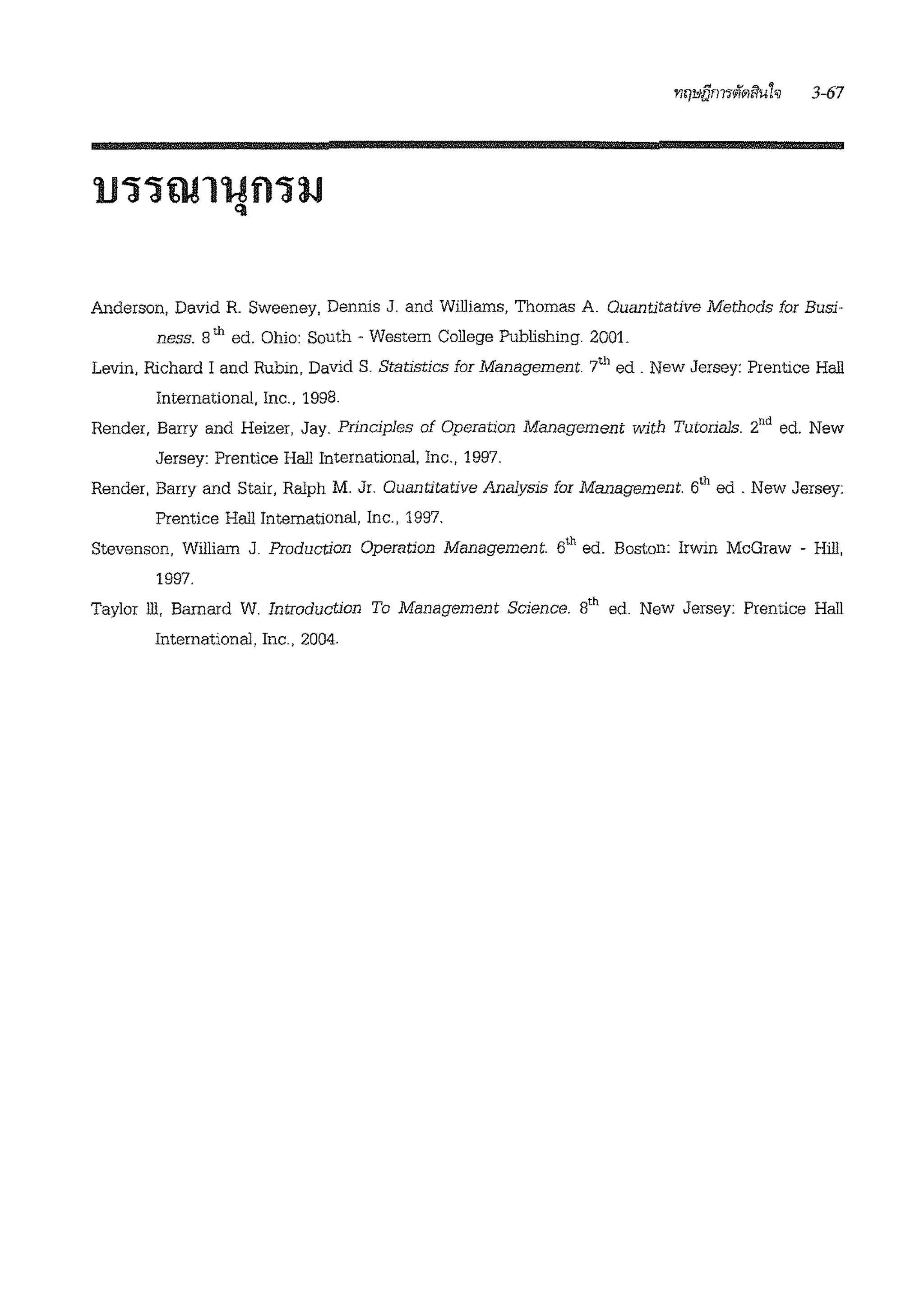 Anderson, David R Sweeney, Dennis J. and Williams, Thomas A Quantitative Methods for Busi-
ness. 8th ed. Ohio: South - Western College Publishing. 2001.
Levin, Richard I and Rubin, David S. Statistics for Management 7th ed . New Jersey: Prentice Hall
International, Inc., 1998.
Render, Barry and Heizer, Jay. Prindples of Operation Management with Tutorials. 2nd ed. New
Jersey: Prentice Hall International, Inc., 1997.
Render, Barry and Stair, Ralph M. Jr. Quantitative Analysis for Management 6th ed . New Jersey:
Prentice Hall International, Inc., 1997.
Stevenson, William J. Production Operation Management 6th ed. Boston: Irwin McGraw - Hill,
1997.
Taylor ill, Barnard W. Introduction To Management Science. s'h ed. New Jersey: Prentice Hall
International, Inc., 2004.
 