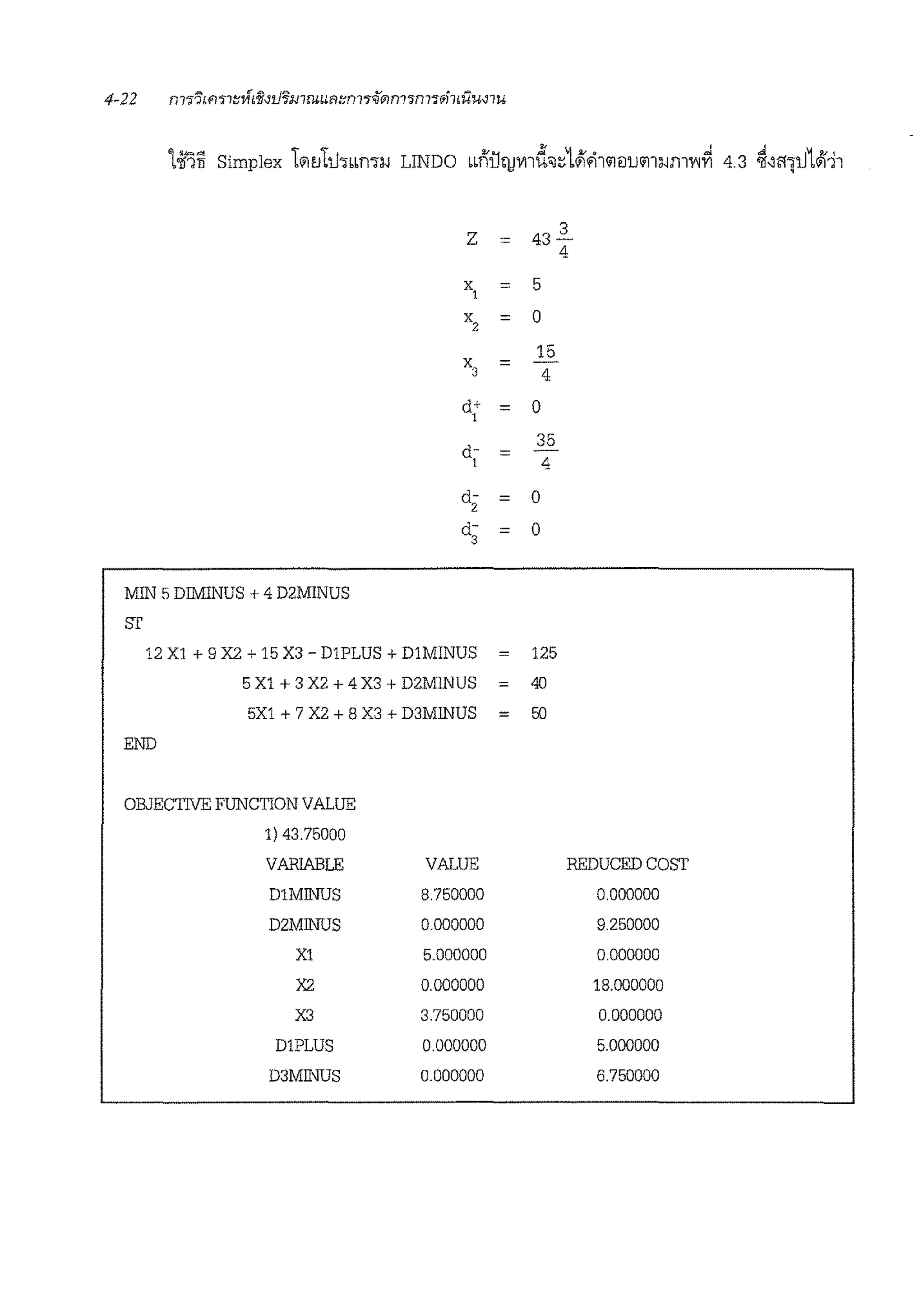 z = 43
3
4
x1 = 5
x2 = 0
15
x, = 4
ct+
1 = 0
ct-
35
=1 4
ct- = 0
2
ct- = 0
3
MIN 5 DIMINUS + 4 D2MINUS
ST
12 X1 + 9 X2 + 15 X3 - D1PLUS + DlMINUS 125
5 X1 + 3 X2 + 4 X3 + D2MINUS = 40
5X1 + 7 X2 + 8 X3 + D3MJNUS = 50
END
OBJECTIVE FUNCTION VALUE
1) 43.75000
VARIABLE VALUE REDUCED COST
DlMJNUS 8.750000 0.000000
D2MJNUS 0.000000 9.250000
X1 5.000000 0.000000
X2 0.000000 18.000000
X3 3.750000 0.000000
D1PLUS 0.000000 5.000000
D3MJNUS 0.000000 6.750000
 