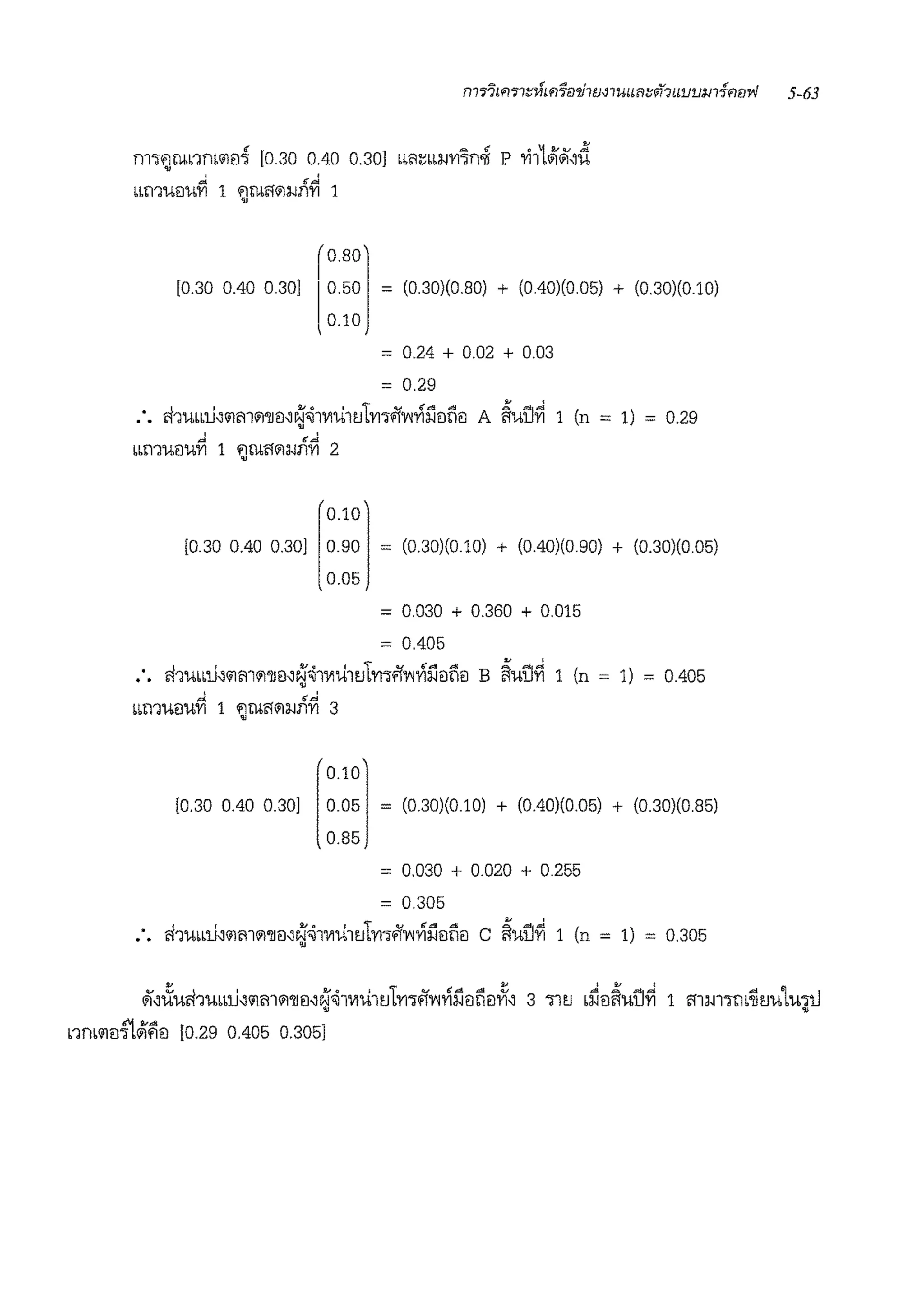 nl1jb1Xl~b111l1 [O 30 0;40 0 30] bb<l~bbl-IVl'in.Ji P 1-i1L~.1,d
~ ·~
"1:11'1-l!J'UVI 1 jllil'l<ill-li1VI 1
[0.30 0.40 0 30]
r0.80
l
0.50
0.10
= (0 30)(0 80) + (0 40)(0 05) + (0 30)(0 10)
= 0.24 + 0.02 + 0.03
= 0.29
:• cbumJ,'ilm<il'll!l,~'11VIUltJlV111>'f'Y'l~l1!Jti!l A ~uu~ 1 (n = 1) = 0.29
,J ~ &J.
bb'11'U!J'UVI 1 jllil'lill-111VI 2
0.101
[0.30 0.40 0.30] 0.90 = (0.30)(0.10) + (0.40)(0 90) + (0.30)(0 05)
0.05
= 0.030 + 0.360 + 0.015
= 0.405
•• ri1ubbli,<ilm<il'll!l,~'11V1UltJlV111>'f'Y'l~l1!lti!l B ~uu~ 1 {n = 1) = 0.405
'~ ·~ml1'U!J'UVI 1 jlliMll-11lVI 3
I
0.101
[0.30 0.40 0.30] 0.05
0.85
= (030)(0.10) + (0.40)(0.05) + (0.30)(0.85)
= 0.030 + 0.020 + 0.255
= 0.305
ri1mbli,<ilm<il'll!l,~'11V1u1ulV11l>'f'Y'l~l1!lti!l c ~uu~ 1 (n = 1) = 0.305
 